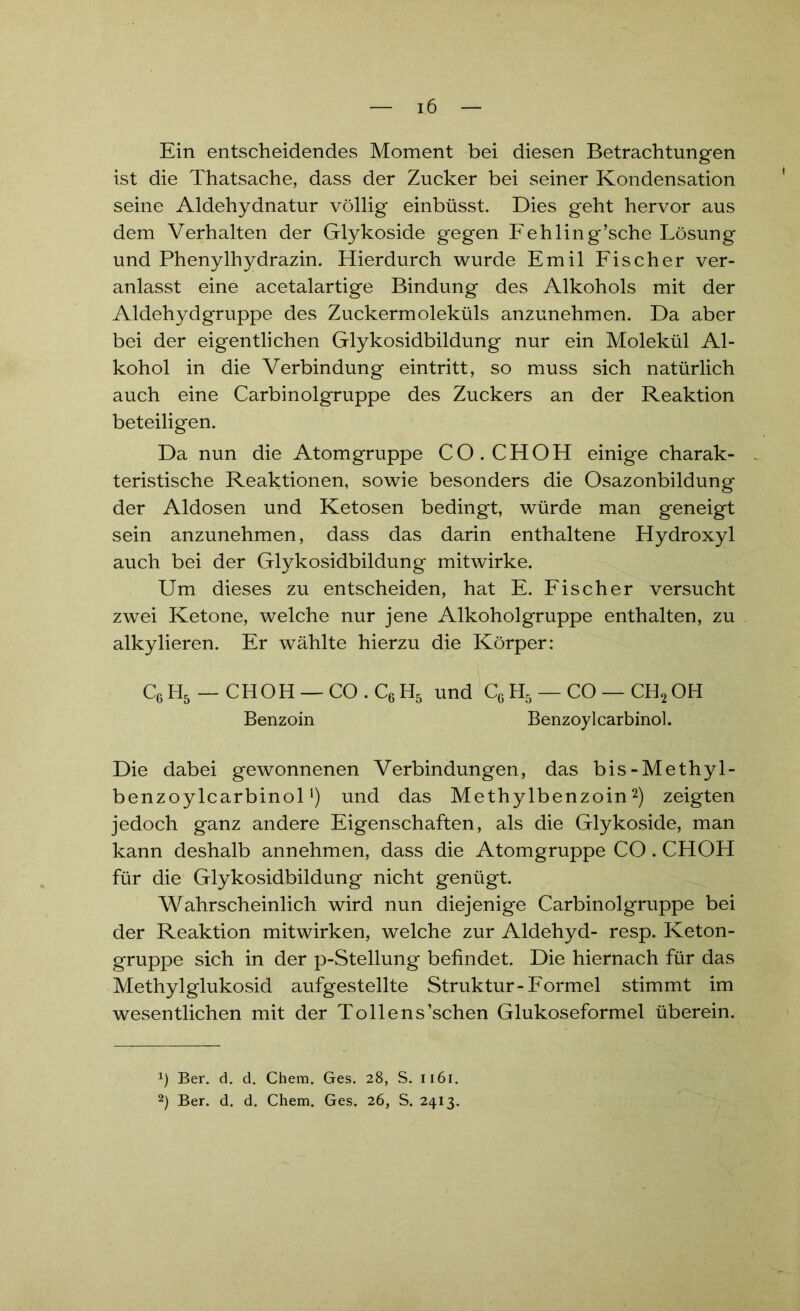 Ein entscheidendes Moment bei diesen Betrachtungen ist die Thatsache, dass der Zucker bei seiner Kondensation seine Aldehydnatur völlig einbüsst. Dies geht hervor aus dem Verhalten der Glykoside gegen Fehling’sche Lösung und Phenylhydrazin. Hierdurch wurde Emil Fischer ver- anlasst eine acetalartige Bindung des Alkohols mit der Aldehydgruppe des Zuckermoleküls anzunehmen. Da aber bei der eigentlichen Glykosidbildung nur ein Molekül Al- kohol in die Verbindung eintritt, so muss sich natürlich auch eine Carbinolgruppe des Zuckers an der Reaktion beteiligen. Da nun die Atomgruppe CO. CH OH einige charak- teristische Reaktionen, sowie besonders die Osazonbildung der Aldosen und Ketosen bedingt, würde man geneigt sein anzunehmen, dass das darin enthaltene Hydroxyl auch bei der Glykosidbildung mitwirke. Um dieses zu entscheiden, hat E. Fischer versucht zwei Ketone, welche nur jene Alkoholgruppe enthalten, zu alkylieren. Er wählte hierzu die Körper: C6 H5 — CHOH — CO . C6 H5 und Cc H5 — CO — CH2 OH Benzoin Benzoylcarbinol. Die dabei gewonnenen Verbindungen, das bis-Methyl- benzoylcarbinol *) und das Methylbenzoin* 2) zeigten jedoch ganz andere Eigenschaften, als die Glykoside, man kann deshalb annehmen, dass die Atomgruppe CO. CHOH für die Glykosidbildung nicht genügt. Wahrscheinlich wird nun diejenige Carbinolgruppe bei der Reaktion mitwirken, welche zur Aldehyd- resp. Keton- gruppe sich in der p-Stellung befindet. Die hiernach für das Methylglukosid aufgestellte Struktur-Formel stimmt im wesentlichen mit der Tollens’schen Glukoseformel überein. *) Ber. d. d. Chem. Ges. 28, S. 1161. 2) Ber. d. d. Chem. Ges. 26, S. 2413.