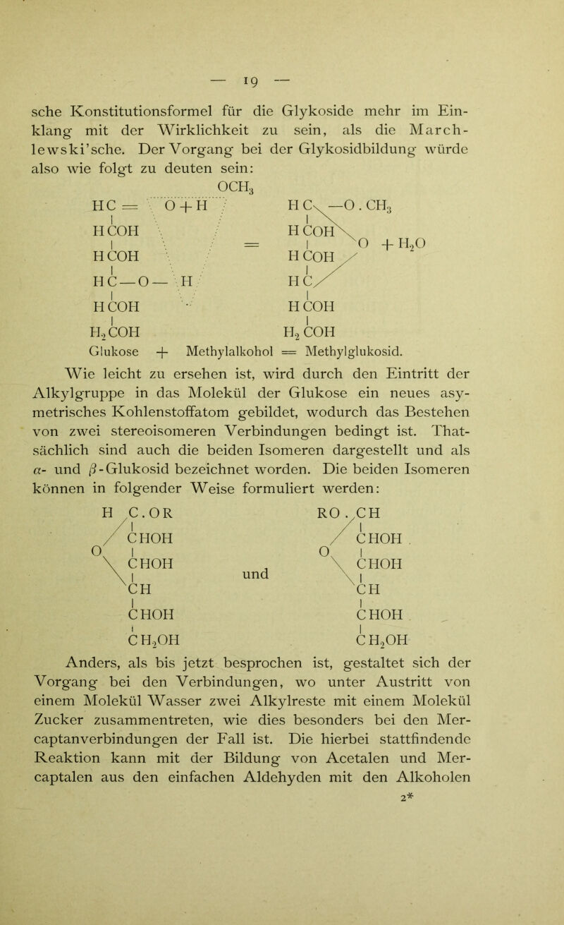 sehe Konstitutionsformel für die Glykoside mehr im Ein- klang mit der Wirklichkeit zu sein, als die March- lewski’sche. Der Vorgang bei der Glykosidbildung würde also wie folgt zu deuten sein: OCH3 HC — O -j-H I H COH I = HCOH HC —O— H HCOH I H,COH Glukose + Methylalkohol = Methylglukosid. Wie leicht zu ersehen ist, wird durch den Eintritt der Alkylgruppe in das Molekül der Glukose ein neues asy- metrisches Kohlenstoffatom gebildet, wodurch das Bestehen von zwei stereoisomeren Verbindungen bedingt ist. That- sächlich sind auch die beiden Isomeren dargestellt und als a- und ß-Glukosid bezeichnet worden. Die beiden Isomeren können in folgender Weise formuliert werden: HC H2 COH O.CH, O -f- H20 H O C.OR I CHOH I CHOH I 'CH CHOH RO .GH O, und I CHOH CHOH I CH CHOH CH2OH CHoOH Anders, als bis jetzt besprochen ist, gestaltet sich der Vorgang bei den Verbindungen, wo unter Austritt von einem Molekül Wasser zwei Alkylreste mit einem Molekül Zucker zusammentreten, wie dies besonders bei den Mer- captanVerbindungen der Fall ist. Die hierbei stattfindende Reaktion kann mit der Bildung von Acetalen und Mer- captalen aus den einfachen Aldehyden mit den Alkoholen 2*