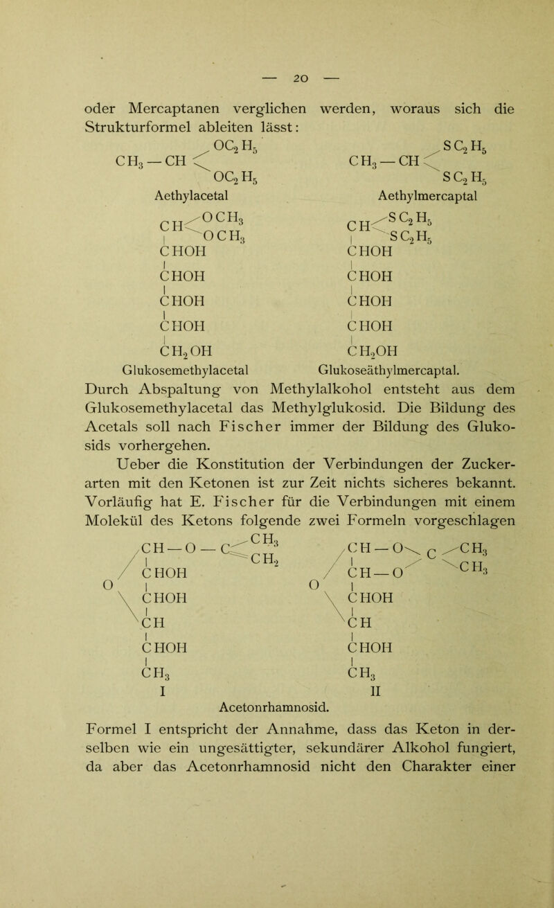 oder Mercaptanen verglichen werden, Strukturformel ableiten lässt: woraus sich die oc2H5 CH3 — CH C' OC^H, Aethylacetal sc2h5 CH, — CH \ SQH, Aethylmercaptal ^och3 V ^och3 CHOH h^SC2H5 V >sc2h5 CHOH CHOH CHOH CHOH CHOH CHOH CHOH CH2OH CH2OH Glukosemethylacetal Glukoseäthylmercaptal. Durch Abspaltung von Methylalkohol entsteht aus dem Glukosemethylacetal das Methylglukosid. Die Bildung des Acetals soll nach Fischer immer der Bildung des Gluko- sids vorhergehen. Ueber die Konstitution der Verbindungen der Zucker- arten mit den Ketonen ist zur Zeit nichts sicheres bekannt. Vorläufig hat E. Fischer für die Verbindungen mit einem Molekül des Ketons folgende zwei Formeln vorgeschlagen O CH — 0 — CC ah3 /CH-0 1 ^ch2 / 1 CHOH / CH —0 1 0 1 CHOH \ CHOH \ 1 XCH CH CHOH CHOH ch3 ch3 I 11 CH, CH, Acetonrhamnosid. Formel I entspricht der Annahme, dass das Keton in der- selben wie ein ungesättigter, sekundärer Alkohol fungiert, da aber das Acetonrhamnosid nicht den Charakter einer