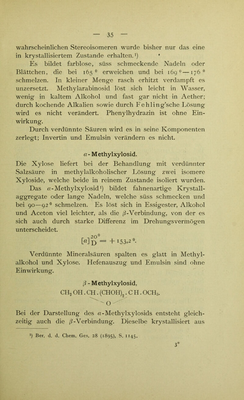 wahrscheinlichen Stereoisomeren wurde bisher nur das eine in krystallisiertem Zustande erhalten.1) * Es bildet farblose, süss schmeckende Nadeln oder Blättchen, die bei 165° erweichen und bei 169 0—176° schmelzen. In kleiner Menge rasch erhitzt verdampft es unzersetzt. Methylarabinosid löst sich leicht in Wasser, wenig in kaltem Alkohol und fast gar nicht in Aether; durch kochende Alkalien sowie durch Fehling’sche Lösung wird es nicht verändert. Phenylhydrazin ist ohne Ein- wirkung. Durch verdünnte Säuren wird es in seine Komponenten zerlegt; Invertin und Emulsin verändern es nicht. a- Methylxylosid. Die Xylose liefert bei der Behandlung mit verdünnter Salzsäure in methylalkoholischer Lösung zwei isomere Xyloside, welche beide in reinem Zustande isoliert wurden. Das a - Methylxylosid') bildet fahnenartige Krystall- aggregate oder lange Nadeln, welche süss schmecken und bei 90—92 0 schmelzen. Es löst sich in Essigester, Alkohol und Aceton viel leichter, als die ß-Verbindung, von der es sich auch durch starke Differenz im Drehungsvermögen unterscheidet. 20^ Md = +153,2°. Verdünnte Mineralsäuren spalten es glatt in Methyl- alkohol und Xylose. Hefenauszug und Emulsin sind ohne Einwirkung. ß - Methylxylosid, CH2 OH. CH. (CHOH)2 .CH. OCH3. ^ o - Bei der Darstellung des a-Methylxylosids entsteht gleich- zeitig auch die ß-Verbindung. Dieselbe krystallisiert aus 9 Ber. d. d. Chem. Ges. 28 (1895), S. 1145. 3*