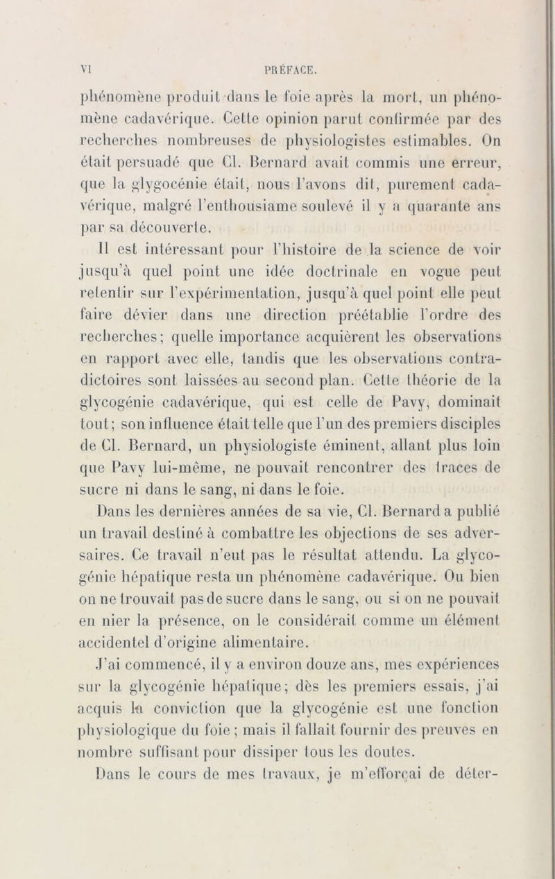 pliönomene produit dans le foie apres la mort, un phdno- mene cadavdrique. Cette opinion parut confirmde par des reclierches nombreuses de physiologistes eslimables. On elait persuadd que CI. Bernard avait commis une ftrreur, que la glygocenie elail, nous l’avons dit, purement cada- vdrique, malgre Fenthousiame souleve il y a quarante ans par sa decouverle. II est interessant pour l’histoire de la Science de voir jusqu’a quel point une iddc doctrinale en vogue peut releniir sur Fexpdrimenlation, jusqu’ä quel point eile peut faire ddvier da ns une direction preetablie l’ordre des reclierches; quelle importance acquierent les observations en rapport avec eile, tandis que les observations contra- dictoires sont laissees au second plan. Cette theorie de la glycogenie cadaverique, qui est celle de Pavy, dominait tont; son influence 6tait teile que Fun des premiers disciples de CF Bernard, un pliysiologiste eminent, allant plus loin que Pavy lui-meme, ne pouvait rencontrer des Iraces de sucre ni dans le sang, ni dans le foie. Dans les dernieres anndes de sa vie, CF Bernard a publie un travail deslind a combattre les objections de ses adver- saires. Ce travail n’eut pas le resultat attendu. La glyco- genie hepalique resta un phdnomene cadaverique. Ou bien on ne trouvait pas de sucre dans le sang, ou si on ne pouvait en nier la prdsence, on le considerait comme un eidment accidentel d’origine alimentaire. J’ai commencc, il y a environ douze ans, nies experiences sur la glycogenie hepalique; dds les premiers essais, j’ai acquis kt conviclion que la glycogenie est une fonction physiologique du foie ; mais il fallait fournir des preuves en nombre süffisant pour dissiper lous les doutes. Dans le cours de nies travaux, je m’efforcai de deter-