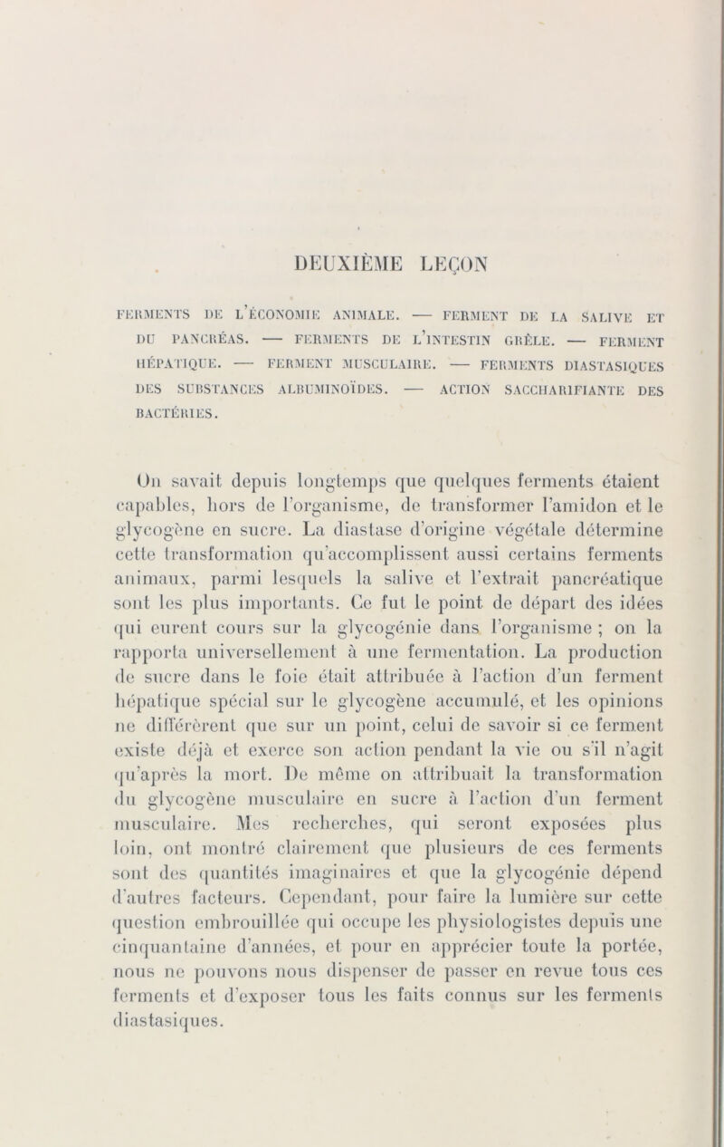 DEUXIEME LEQON FERMENTS DE L ECONOMIE ANIMALE. •— FERMENT DE LA SALIVE ET Dü PANCREAS. FERMENTS DE L’lNTESTIN GRÜLE. — FERMENT UEPATIQÜE. FERMENT MUSCÜLAIRE. FERMENTS DIASTASIQUES DES SUBSTANCES ALBUMINOIDES. ACTION SACCHAR1FIANTE DES BACTÜRIES. On savait depuis longtemps que quelques ferments etaient eapables, liors de Forganisme, de transformer l’amidon et le glycogene en sucre. La diastase d’origiue vegetale determine cette transformation qiLaccomplissent aussi certains ferments animaux, parmi lesquels la salive et l'extrait panereatique sont les plus importants. Ge fut le point de depart des idees qui eurent cours sur la glycogenie dans l’organisme ; on la rapporta universellement ä une fermentation. La production de sucre dans le loie etait attribuee ä l’action d un fermenl hepatique special sur le glycogene accumule, et les opinions ne differerent que sur un point, celui de savoir si ce ferment existe dejä et exercc son action pendant la vie ou s i 1 n’agit qu’apres la mort. De meine on attribuait la transformation du glycogene musculaire en sucre ä Faction d un ferment musculaire. Mes recherches, qui seront exposees plus loin, ont montre clairement que plusieurs de ces ferments sont des quantites imaginaires et que la glycogenie depend d'autres facteurs. Gependant, pour faire la lumiere sur cette question embrouillee qui occupe les pliysiologistes depuis une cinquantaine d’annees, et pour en apprecier toute la portee, nous ne pouvons nous dispenser de passer en revue tous ces ferments et d’exposer tous les faits connus sur les ferments diastasiques.