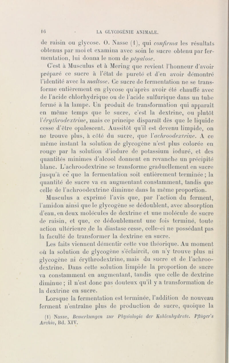 de raisin ou glycose. 0. Nasse (1). qui confirma les resultats obtenus par moi et examina avec soin le sucre obtena par fer- mentation, lui donna le nom dq ptt/alose. G’est ä Museulus et ä Mering que revient l’honneur d’avoir prepare ce sucre ä l’etat de purete et d en avoir demontre l’idenlite avec la maitose. Ce sucre de fermentation ne se trans- forme entierenient en glycose qu'apres avoir ete ehauffe avec de l'acide clilorhydrique ou de 1’acide sulfurique dans un tube ferme ä la lampe. Un produit de transformation qui apparait en meine temps que le sucre, c’est la dextrine, ou plutöt 1’ erythro de xtr ine, mais ce principe disparait des que le liquide cesse d’etre opalescent. Aussitöt qu i 1 est devenu limpide, on ne trouve plus, ä cbte du sucre, que Xacliroodextrine. A ce meine instant la solution de glycogene n’est plus coloree en rouge par la solution d’iodure de potassium iodure, et des quantites minimes d’alcool donnent en revanche un precipite blaue. L’acliroodextrine se transforme graduellement en sucre jusqu’ä ce que la fermentation soit entierenient terminee; la quantite de sucre va en augmentant constamment, tandis que celle de l’acliroodextrine diminue dans la meine proportion. Museulus a exprime l’avis que, par l’action du ferment, bamidon ainsi que le glycogene se dedoublent, avec absorption d’eau, en deux molecules de dextrine et une molecule de sucre de raisin, et que, ce dedoublement une fois termine, toute action ulterieure de la diastase cesse, celle-ci ne possedant pas la faculte de transformer la dextrine en sucre. Les faits viennent dementir cette vue theorique. Au moment oü la solution de glycogene seclaircit, on n'y trouve plus ni glycogene ni erythrodextrine, mais du sucre et de l’acbroo- dextrine. Dans cette solution limpide la proportion de sucre va constamment en augmentant, tandis que celle de dextrine diminue ; il n’est donc pas douteux qu’il y a transformation de la dextrine en sucre. Lorsque la fermentation est terminee, l’addition de nouveau ferment n’entraine plus de production de sucre, quoique la (I) Nasse, Remerkuncjen zur Phrjsiologie der Kohlenhydrate. Pflügers Archiv, IW. XIV.