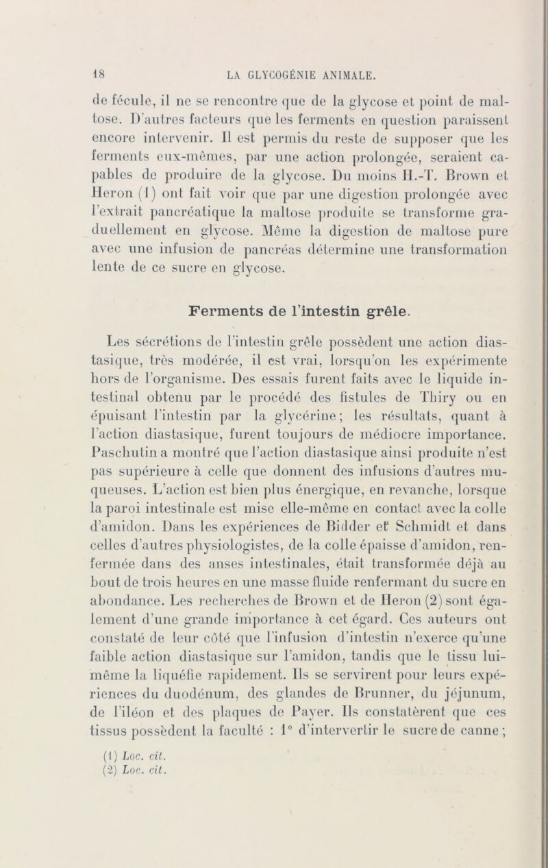 de fecule, il ne se rencontre que de la glycose et point de mal- lose. D’autres facteurs que les ferments en question paraissenl encore intervenir. II est permis du reste de supposer que les ferments eux-memes, par une action prolongee, seraient ca- pables de produire de la glycose. Du moins II.-T. Brown el Heron (1) ont fait voir que par une digestion prolongee avec Fextrait pancreatique la maitose produite se transforme gra- duellement en glycose. Meine la digestion de mallose pure avec une infusion de pancreas determine une transformation lente de ce Sucre en glycose. Ferments de l’intestin grele. Les secretions de l'intestin grele possedent une action dias- tasique, tres moderee, il est vrai, lorsqu’on les experimente hors de l’organisme. Des essais furent faits avec le liquide in- testinal obtenu par le procede des fistules de Thiry ou en epuisant l'intestin par la glycerine; les resultats, quant ä l'action diastasique, furent toujours de mediocre importance. Paschutina montre que l’action diastasique ainsi produite 11’est pas superieure ä celle que donnent des infusions d’autres mu- queuses. L’action est bien plus energique, en revanche, lorsque la paroi intestinale est mise elle-meme en contact avec la colle d’amidon. Dans les experiences de Bidder et Schmidt et dans celles d’autres physiologistes, de la colle epaisse d’amidon, ren- fermee dans des anses intestinales, etait transformee deja au bout de trois heures en une masse fluide renfermant du Sucre en abondance. Les recherches de Brown et de Ileron (2) sont ega- lement d’une grande importance ä cetdgarcl. Ges auteurs ont constate de leur cöte que Finfusion d’intestin n’exerce qu’une faible action diastasique sur l’amidon, tan dis que le lissu lui- meme la liquefie rapidement. Ils se servirent pour leurs expe- riences du duodenum, des glandes de Brunner, du jejunum, de Fileon et des plaques de Payer. Ils constaterent que ces tissus possedent la faculte : 1° d’intervertir le sucre de canne; (1) Loc. cit. (2) Loc. cit.