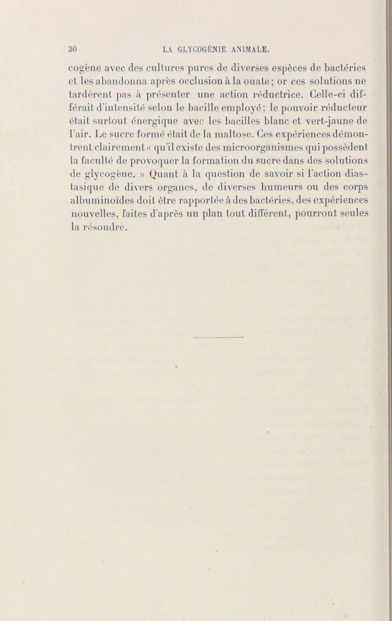 cogene avec dos cultures pures de diverses espöces de bacteries et les abandonna apres occlusion ä la ouate; or ces Solutions ne tarderent pas ä presenter une action reductrice. Celle-ci dif- ferait d intensite selon le bacille employe; le pouvoir reducteur etait surtout energique avec les bacilles blanc et vert-jaune de l'air. Le sucre forme etait de la maitose. Ges experiencesdemon- trent clairement« qn'il existe des microorganismes qui possedent la faculte de provoquer la formation du Sucre dans des Solutions de glycogene. » Quant ä la question de savoir si l’action dias- tasique de divers Organes, de diverses humeurs ou des corps albuminoides doit etre rapportee ades bacteries, des experiences nouvelles, faites dapres un plan tout different, pourront seules la resoudre.