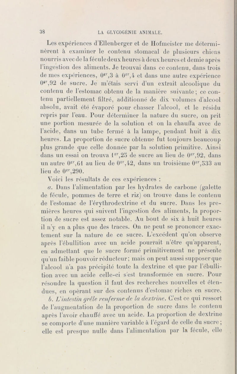 Les experiences d’Ellenberger et de Hofmeister me determi- nerent ä examiner le coiiteiiu stomacal de plusieurs cliiens nourris avec de la fecule deux heures ä deux heures et demie apres l’ingestion des aliments. Je trouvai dans cecontenu, dans trois de mes experiences, 0gl',3 ä 0sr,4 et dans une au Ire experience 0gr,92 de Sucre. Je m’etais send d’un extrait alcoolique du contenu de l’estomac obtenu de la maniere suivante; ce con- tenu partiellement filtre, additionne de dix volumes d al cool absolu, avait ete evapore pour chasser Talcool, et le residu repris par l'eau. Pour determiner la nature du Sucre, on prit une portion mesuree de la solution et 011 la chauffa avec de Tackle, dans un tube ferme ä la lampe, pendant huit ä dix heures. La proportion de Sucre obtenue fut toujours beaucoup plus grande que celle donnee par la solution primitive. Ainsi dans un essai on trouva 1er,25 de Sucre au lieu de 0gr,92, dans un autre 0gr,61 au lieu de 0S1',42, dans un troisieme 0sr,533 au lieu de 0pr,290. Voici les resultats de ces experiences : a. Dans Talimentation par les hydrates de carbone (galette de fecule, pommes de terre et riz) on trouve dans le contenu de Testomac de Terythrodextrine et du Sucre. Dans les pre- mieres heures qui suivent Tingestion des aliments, la propor- tion de Sucre est assez notable. Au bout de six ä huit heures il iTy en a plus que des traces. On ne peut se prononcer exac- tement sur la nature de ce sucre. L’excedent qu on observe apres Tebullition avec un acide pourrait netre qu’apparent, en admettant f[ue le sucre forme primitivement ne presente qu’un faible pouvoir reducteur; mais onpeut aussi supposerque Talcool na pas precipite toute la dextrine et que par Tebulli- tion avec un acide celle-ci s’est transformee en sucre. Pour resoudre la question il faut des recherches nouvelles et eten- dues, en operant sur des contenus destomac richcs en sucre. b. L'intestin grele renferme de la dextrine. G’est ce qui ressort de l’augmentation de la proportion de sucre dans le contenu apres l’avoir chauffe avec un acide. La proportion de dextrine se comporte d une maniere variable ä 1 egard de celle du sucre ; eile est presque nulle dans Talimentation par la fecule, eile