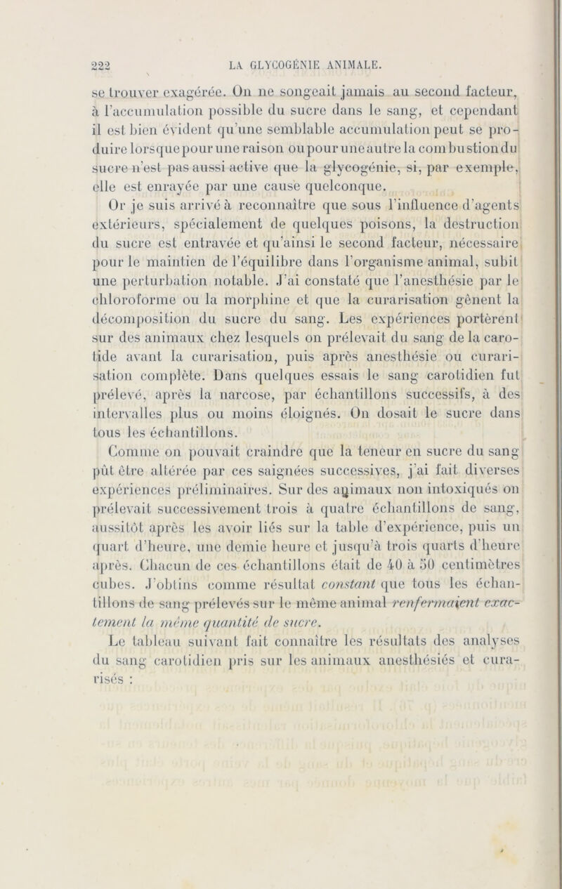 se trouver exageree. On ne songeait janiais au second facteur, ä raccumulation possible du Sucre dans le sang, et cependant il est bien evident quune semblable accumulation peut se pro- duirelorscjuepouruneraison oupouruneautrelacombustiondu Sucre n’est pas aussi active que la glycogenie, si, par exemple, eile est enrayee par une cause quelconque. Or je suisarriveä reconnaitre que sous rinfluence d’agents Exterieurs, specialement de quelques poisons, la destruction du sucre est entravee et qu’ainsi le second facteur, necessaire pour le maintien de l’equilibre dans borganisme animal, subit une perturbation notable. Jai constate que l’ancsthesie par le cliloroforme ou la morpliine et (jue la curarisation genent la decomposition du sucre du sang. Les experiences porterenl sur des animaux chez lesquels on prelevait du sang de la caro- tide avant la curarisation, puis apres anestliesie ou curari- sation complete. Dans quelques essais le sang carotidien fut preleve, apres la narcose, par echantillons successifs, a des intervalles plus ou moins eloignes. On dosait le sucre dans tous les echantillons. Comrne on pouvait craindre que la teneur cn sucre du sang püt etre alteree par ces saignees succcssives, j ai 1‘ait diverses experiences preliminaires. Sur des animaux non intoxiques on prelevait successivement trois ä quatre echantillons de sang, aussi tot apres les avoir lies sur la table d’experience, puis un quart d’heure, une demie heure et jusqu’ä trois quarts d heure a|>res. Chacun de ces echantillons etait de 40 ä 50 centimetres cubes. J obtins comme resultat constant que tous les echan- tillons de sang preleves sur le meine animal rcnfermaient cxac- tement la meine quantite de sucre. Le tableau suivant fait connaitre les resultats des analyses du sang carotidien pris sur les animaux auesthesies et cura- rises :