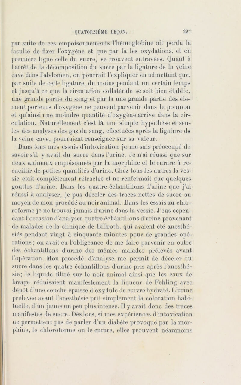 par suite de ces empoisonnements Fhömogiobine ait perdu la faculte de fixer l’oxygene et que par lä les oxydations, et en premiere ligne celle du sucre, se trouvent entravees. Quant ä 1 arret de la decomposition du sucre par la ligature de la yeine cave dans l'abdomen, on pourrait l’expliquer en admettant que, par suite de cette ligature, du moins pendant un certain temps et jusqu’ä ce que la circulation collaterale se soit bien etablie, une grande partie du sang et par lä une grande partie des ele- ment porteurs d’oxygene ne peuvent parvenir dans le poumon et qu'ainsi une moindre quantite d oxygene arrive dans la cir- culation. Naturellement c’est lä une simple hypothese et seu- les des analyses des gaz du sang, effectuees apres la ligature de la vcine cave, pourraient renseigner sur sa valeur. Dans tous mes essais d’intoxication je me suis preoccupe de savoir s’il y avait du sucre dans l’urine. Je n’ai reussi que sur deux animaux empoisonnes par la morpbine et le curare ä re- cueillir de petites quantites d’urine. Chez tous les autres la ves- sie etait completement retractee et ne renfermait que quelques gouttcs d’urine. Dans les quatre ecliantillons d urine que j’ai reussi ä analyser, je pus deceler des traces nettes de sucre au moyen de raon procede au noir animal. Dans les essais au chlo- roforme je ne trouvai jamais d’urine dans la vessie. J eus cepen- dant l’occasion d’analyser quatre ecliantillons d’urine provenant de malades de la clinique de Billroth, qui avaient ete anesthe- sies pendant yingt ä cinquante minutes pour de grandes ope- rations; on avait eu l’obligeance de me faire parvenir en outre des ecliantillons d’urine des meines malades preleves avant l’operation. Mon procede d’analyse me permit de deceler du sucre dans les quatre ecliantillons d’urine pris apres ranestlie- sie; le liquide filtre sur le noir animal ainsi que les eaux de lavage reduisaient manifestement la liqueur de Fehling avec depot d’une couche epaisse d’oxydule de cuivre liydrate. L’urine prelcvee avant l’anestliesie prit simplement la coloration habi- tuelle, d un jaune un peu plus intense. II y avait donc des traces manifestes de sucre. Deslors, si nies expäriences d'intoxication ne permettent pas de parier d’un diabete provoque par la mor- pbine, le cliloroforme ou le curare, elles prouvent neanmoins