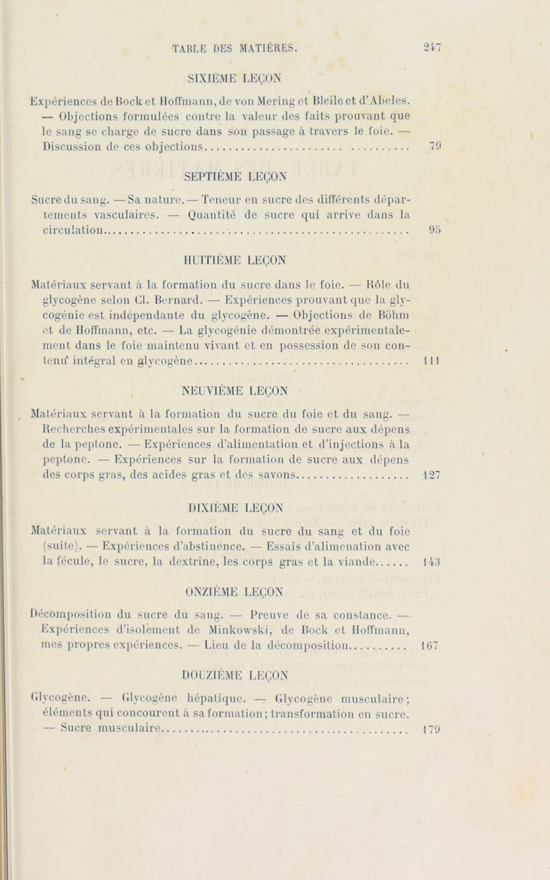 SIXIEME LEQON Experiences de Hock et Hoffmann, de von Mering et Bleile et d’Abeles. — Objections formulees contre la valeur des faits prouvant que le sang se Charge de Sucre dans son passage ä travers le foie. — Discussion de ces objections 79 SEPTIEME LEQON Sucre du sang. — Sa nature. — Teneur en Sucre des differents depar- tements vasculairos. — Quantite de Sucre qui arrive dans la circulation 95 HUITIEME LEQON Matöriaux servant ä la formation du Sucre dans le foie. — Hole du glycogene selon CI. Bernard. — Experiences prouvant que la gly- cogenie est independante du glycogene. — Objections de Böhm et de Hoffmann, etc. — La glyeogenie demontree experimentale- mcnt dans le foie maintenu vivant et en possession de son con- tenu‘ integral en glycogene 111 • NEUVIEME LEQON Materiaux servant ä la formation du Sucre du foie et du sang. — Recherches experimentales sur la formation de sucre aux depens de la peptone. — Experiences d’alimentation et d’injections ä la peptone. — Experiences sur la formation de Sucre aux depens des corps gras, des acides gras et des savons 127 D1XIEME LEQON Materiaux servant ä la formation du Sucre du sang et du foie (suite). — Experiences d’abstinence. — Essais d’alimenation avec la fecule, le Sucre, la dextrine, les corps gras et la viande 143 ONZIEME LEQON Decomposition du sucre du sang. — Preuve de sa constance. — Experiences d’isolement de Minkowski, de Bock et Hoffmann, mes propres experiences. — Lieu de la decomposition 107 DOUZIEME LEQON Glycogene. — Glycogene hepatique. — Glycogene musculaire; Elements qui concourent a sa formation; transformation en sucre. — Sucre musculaire 17«)