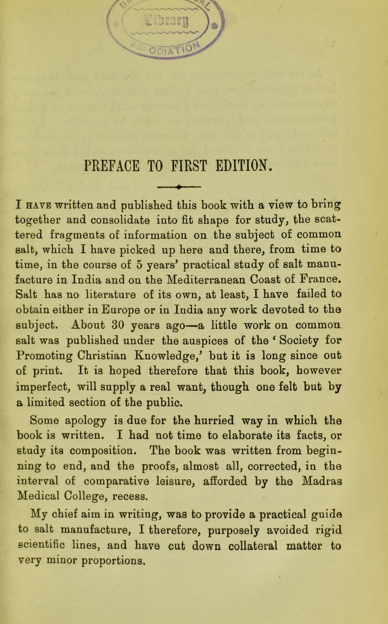 ♦- I have written and published this book with a view to bring together and consolidate into fit shape for study, the scat- tered fragments of information on the subject of common salt, which I have picked up here and there, from time to time, in the course of 5 years’ practical study of salt manu- facture in India and on the Mediterranean Coast of France. Salt has no literature of its own, at least, I have failed to obtain either in Europe or in India any work devoted to the subject. About 30 years ago—a little work on common salt was published under the auspices of the ‘ Society for Promoting Christian Knowledge/ but it is long since out of print. It is hoped therefore that this book, however imperfect, will supply a real want, though one felt but by a limited section of the public. Some apology is due for the hurried way in which the book is written. I had not time to elaborate its facts, or study its composition. The book was written from begin- ning to end, and the proofs, almost all, corrected, in the interval of comparative leisure, afforded by the Madras Medical College, recess. My chief aim in writing, was to provide a practical guide to salt manufacture, I therefore, purposely avoided rigid scientific lines, and have cut down collateral matter to very minor proportions.