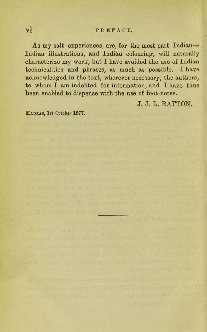 As my salt experiences, are, for the most part Indian— Indian illustrations, and Indian colouring, will naturally characterize my work, but I have avoided the use of Indian technicalities and phrases, as much as possible. I have acknowledged in the text, wherever necessary, the authors, to whom I am indebted for information, and I have thus been enabled to dispense with the use of foot-notes. J. J. L. RATTON.