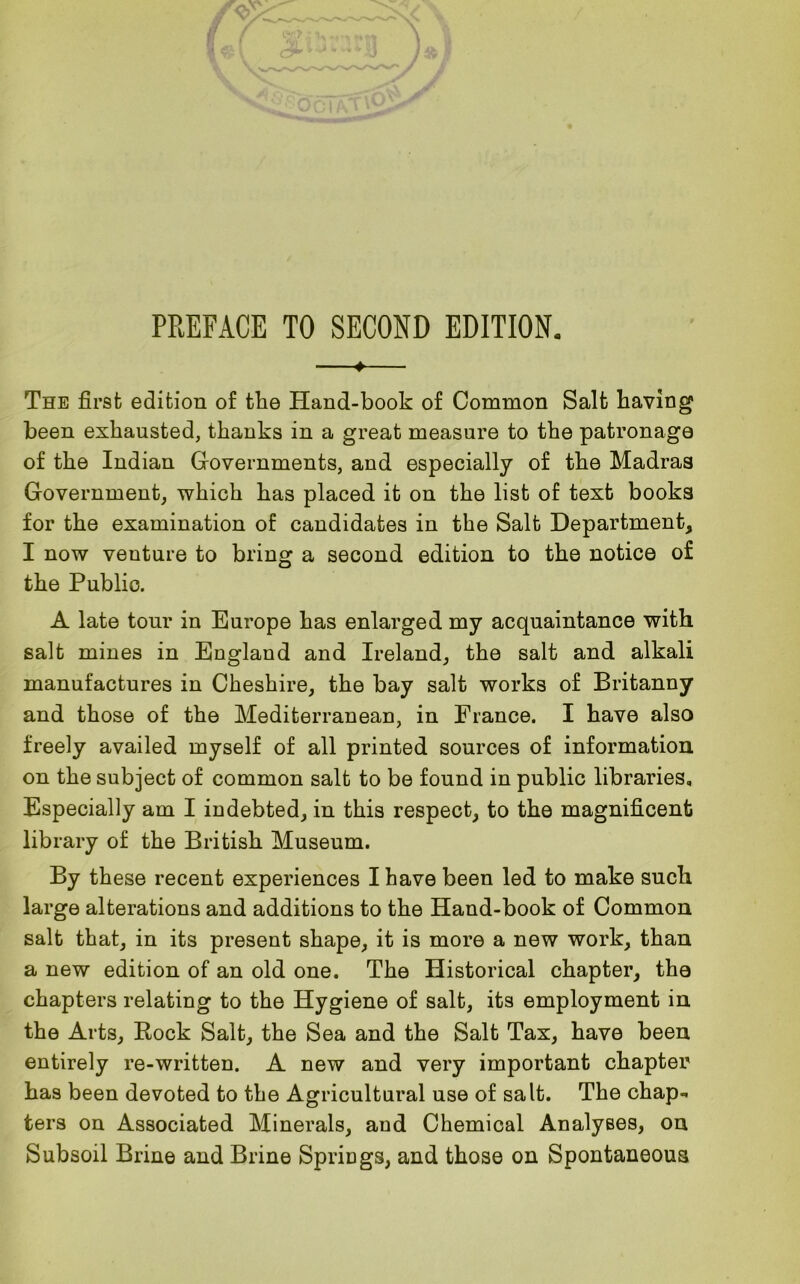 ♦ The first edition of tlie Hand-book of Common Salt having been exhausted, thanks in a great measure to the patronage of the Indian Governments, and especially of the Madras Government, which has placed it on the list of text books for the examination of candidates in the Salt Department, I now venture to bring a second edition to the notice of the Public. A late tour in Europe has enlarged my acquaintance with salt mines in England and Ireland, the salt and alkali manufactures in Cheshire, the bay salt works of Britanny and those of the Mediterranean, in France. I have also freely availed myself of all printed sources of information on the subject of common salt to be found in public libraries. Especially am I indebted, in this respect, to the magnificent library of the British Museum. By these recent experiences I have been led to make such large alterations and additions to the Hand-book of Common salt that, in its present shape, it is more a new work, than a new edition of an old one. The Historical chapter, the chapters relating to the Hygiene of salt, its employment in the Arts, Rock Salt, the Sea and the Salt Tax, have been entirely re-written. A new and very important chapter has been devoted to the Agricultural use of salt. The chap-* ters on Associated Minerals, and Chemical Analyses, on Subsoil Brine and Brine Springs, and those on Spontaneous