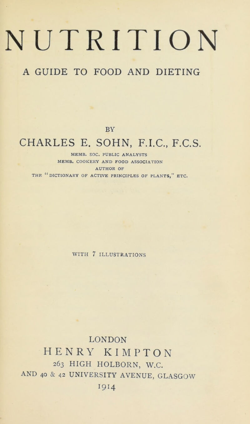 A GUIDE TO FOOD AND DIETING BY CHARLES E. SOHN. F.I.C., F.C.S. MEMB. SOC. PUBLIC ANALYSTS MEMB. COOKERY AND FOOD ASSOCIATION AUTHOR OF THE “dictionary OF ACTIVE PRINCIPLES OF PLANTS,” ETC. WITH 7 ILLUSTRATIONS LONDON HENRY KIMETON 263 HIGH HOLBORN, W.C. AND 40 & 42 UNIVERSITY AVENUE, GLASGOW 1914