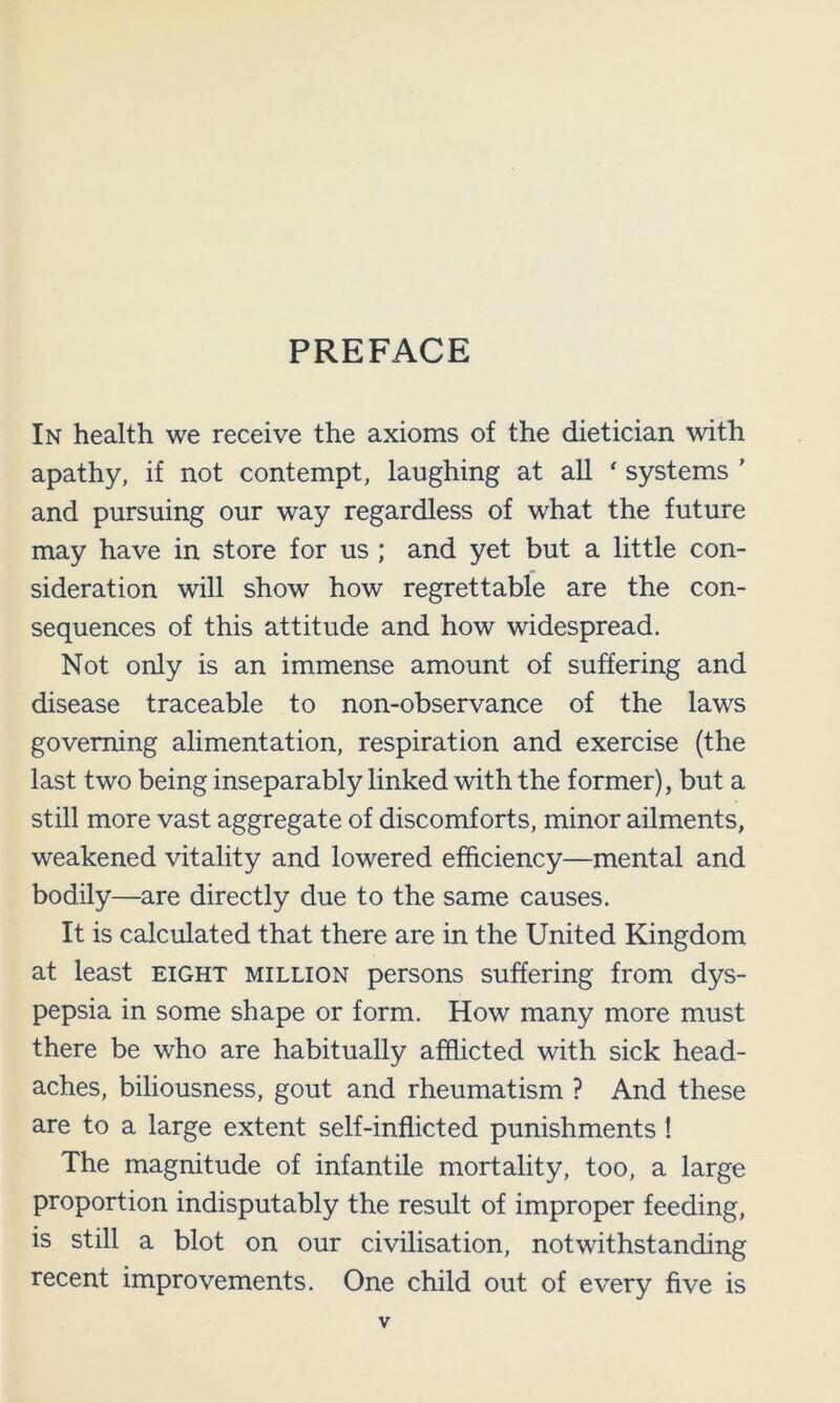 In health we receive the axioms of the dietician with apathy, if not contempt, laughing at all ‘ systems ’ and pursuing our way regardless of what the future may have in store for us ; and yet but a little con- sideration will show how regrettable are the con- sequences of this attitude and how widespread. Not only is an immense amount of suffering and disease traceable to non-observance of the laws governing alimentation, respiration and exercise (the last two being inseparably linked with the former), but a still more vast aggregate of discomforts, minor ailments, weakened vitality and lowered efficiency—mental and bodily—are directly due to the same causes. It is calculated that there are in the United Kingdom at least eight million persons suffering from dys- pepsia in some shape or form. How many more must there be who are habitually afflicted with sick head- aches, biliousness, gout and rheumatism ? And these are to a large extent self-inflicted punishments! The magnitude of infantile mortality, too, a large proportion indisputably the result of improper feeding, is still a blot on our civilisation, notwithstanding recent improvements. One child out of every five is