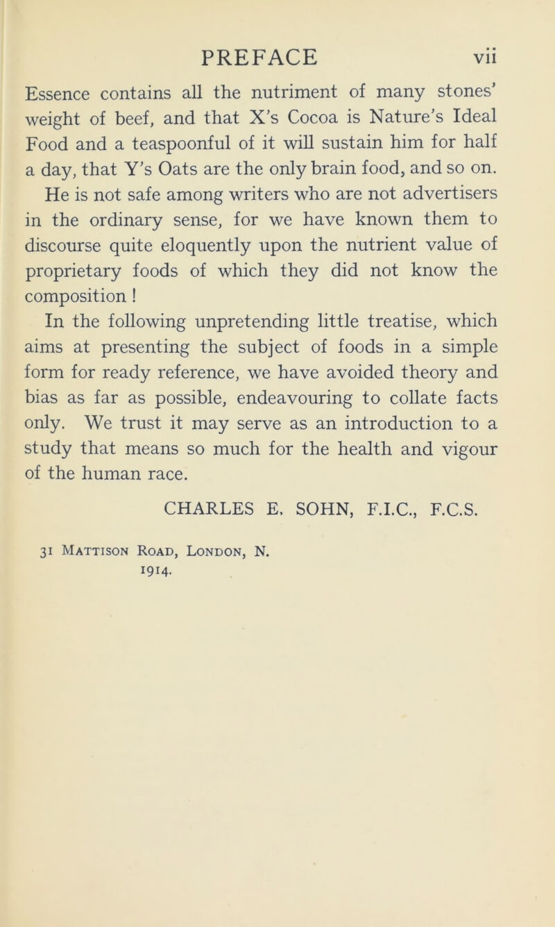 • • Essence contains all the nutriment of many stones’ weight of beef, and that X’s Cocoa is Nature's Ideal Food and a teaspoonful of it will sustain him for half a day, that Y’s Oats are the only brain food, and so on. He is not safe among writers who are not advertisers in the ordinary sense, for we have known them to discourse quite eloquently upon the nutrient value of proprietary foods of which they did not know the composition ! In the following unpretending little treatise, which aims at presenting the subject of foods in a simple form for ready reference, we have avoided theory and bias as far as possible, endeavouring to collate facts only. We trust it may serve as an introduction to a study that means so much for the health and vigour of the human race. CHARLES E. SOHN, F.I.C., F.C.S. 31 Mattison Road, London, N. 1914-