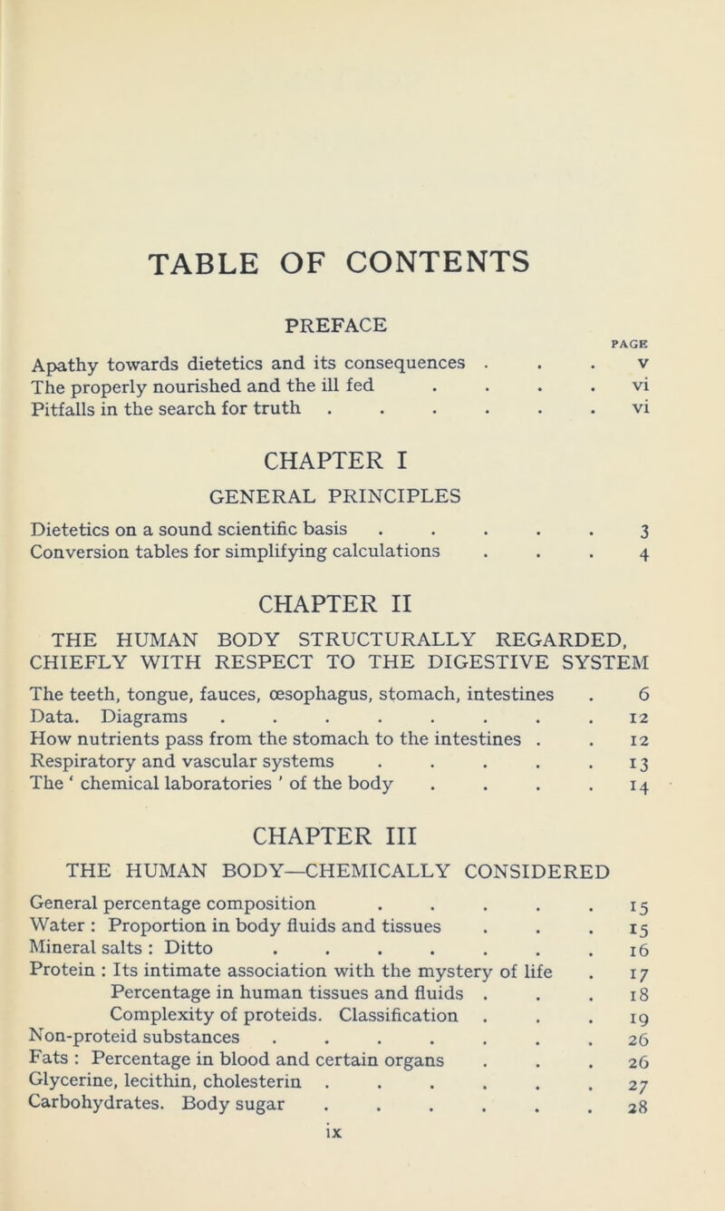 TABLE OF CONTENTS PREFACE PAGE Apathy towards dietetics and its consequences . . . v The properly nourished and the ill fed . . . . vi Pitfalls in the search for truth ...... vi CHAPTER I GENERAL PRINCIPLES Dietetics on a sound scientific basis ..... 3 Conversion tables for simplifying calculations ... 4 CHAPTER II THE HUMAN BODY STRUCTURALLY REGARDED, CHIEFLY WITH RESPECT TO THE DIGESTIVE SYSTEM The teeth, tongue, fauces, oesophagus, stomach, intestines . 6 Data. Diagrams . . . . . . . .12 How nutrients pass from the stomach to the intestines . . 12 Respiratory and vascular systems . . . . .13 The ‘ chemical laboratories ’ of the body . . . .14 CHAPTER III THE HUMAN BODY—CHEMICALLY CONSIDERED General percentage composition . . . . .15 Water : Proportion in body fluids and tissues . . .15 Mineral salts: Ditto . . . . . . .16 Protein : Its intimate association with the mystery of life . 17 Percentage in human tissues and fluids . . .18 Complexity of proteids. Classification . . .19 Non-proteid substances . . . . . . .26 Fats : Percentage in blood and certain organs . . .26 Glycerine, lecithin, cholesterin . . . . . .27 Carbohydrates. Body sugar ...... 28