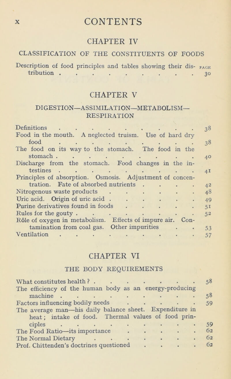 CHAPTER IV CLASSIFICATION OF THE CONSTITUENTS OF FOODS Description of food principles and tables showing their dis- page tribution ......... 30 CHAPTER V DIGESTION—ASSIMILATION—METABOLISM- RESPIRATION Definitions ...... 38 Food in the mouth. A neglected truism. Use of hard dry food 38 The food on its way to the stomach. The food stomach ....... in the 40 Discharge from the stomach. Food changes in testines ....... the in- 41 Principles of absorption. Osmosis. Adjustment of tration. Fate of absorbed nutrients concen- 42 Nitrogenous waste products .... • 48 Uric acid. Origin of uric acid .... • 49 Purine derivatives found in foods • • 51 Rules for the gouty ...... • 52 Role of oxygen in metabolism. Effects of impure air. Con- tamination from coal gas. Other impurities 53 Ventilation ....... • 57 CHAPTER VI THE BODY REQUIREMENTS What constitutes health ? . The efficiency of the human body as an energy-producing machine Factors influencing bodily needs ..... The average man—his daily balance sheet. Expenditure in heat; intake of food. Thermal values of food prin- ciples ......... The Food Ratio—its importance ..... The Normal Dietary ....... Prof. Chittenden’s doctrines questioned . . . . 58 58 59 59 62 62 62