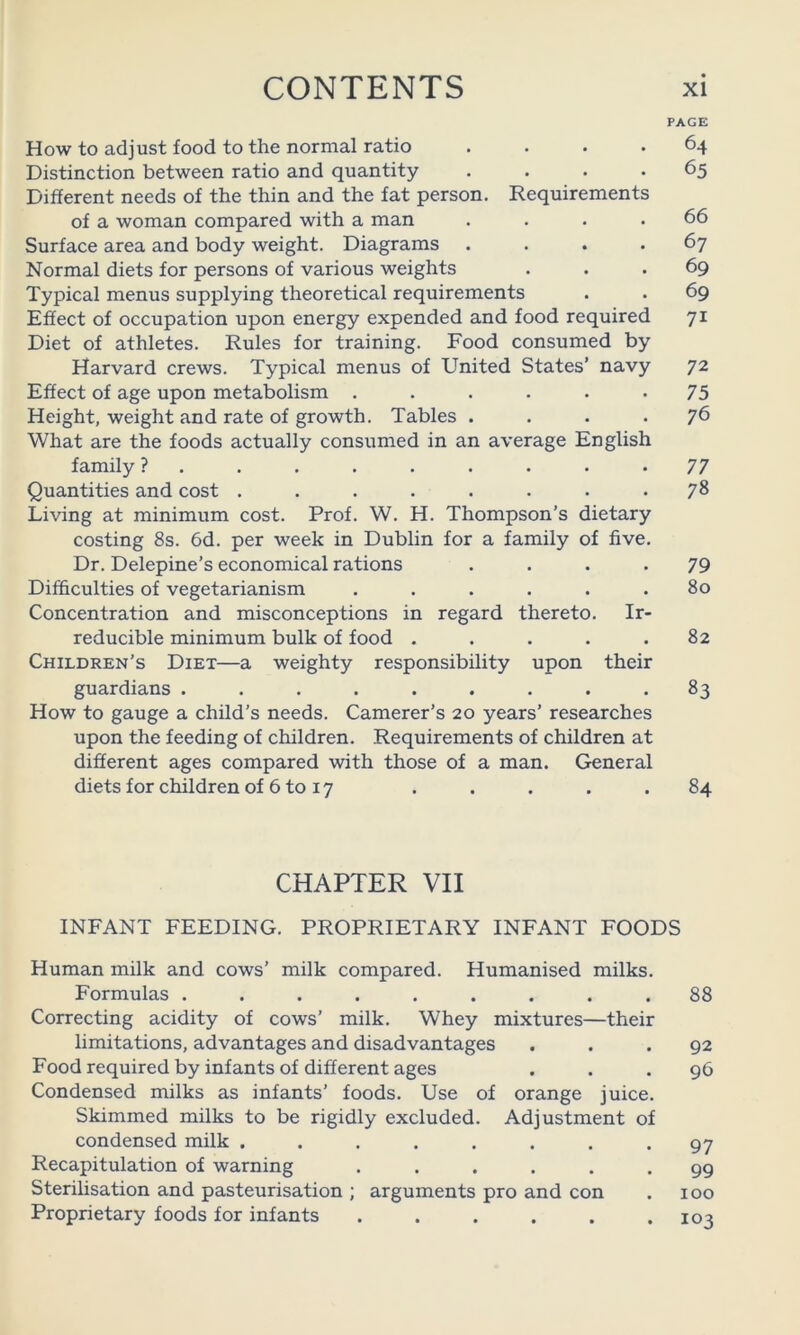 PAGE How to adjust food to the normal ratio .... 64 Distinction between ratio and quantity .... 65 Different needs of the thin and the fat person. Requirements of a woman compared with a man . . . .66 Surface area and body weight. Diagrams .... 67 Normal diets for persons of various weights ... 69 Typical menus supplying theoretical requirements . . 69 Effect of occupation upon energy expended and food required 71 Diet of athletes. Rules for training. Food consumed by Harvard crews. Typical menus of United States’ navy 72 Effect of age upon metabolism . . . . . *75 Height, weight and rate of growth. Tables .... 76 What are the foods actually consumed in an average English family ? ......... 77 Quantities and cost . . . . . . . -78 Living at minimum cost. Prof. W. H. Thompson’s dietary costing 8s. 6d. per week in Dublin for a family of five. Dr. Delepine’s economical rations .... 79 Difficulties of vegetarianism . . . . . .80 Concentration and misconceptions in regard thereto. Ir- reducible minimum bulk of food . . . . .82 Children’s Diet—a weighty responsibility upon their guardians ......... 83 How to gauge a child’s needs. Camerer’s 20 years’ researches upon the feeding of children. Requirements of children at different ages compared with those of a man. General diets for children of 6 to 17 . . . . . 84 CHAPTER VII INFANT FEEDING. PROPRIETARY INFANT FOODS Human milk and cows’ milk compared. Humanised milks. Formulas ......... 88 Correcting acidity of cows’ milk. Whey mixtures—their limitations, advantages and disadvantages ... 92 Food required by infants of different ages ... 96 Condensed milks as infants’ foods. Use of orange juice. Skimmed milks to be rigidly excluded. Adjustment of condensed milk ........ 97 Recapitulation of warning ...... 99 Sterilisation and pasteurisation ; arguments pro and con . 100 Proprietary foods for infants . . . . . .103