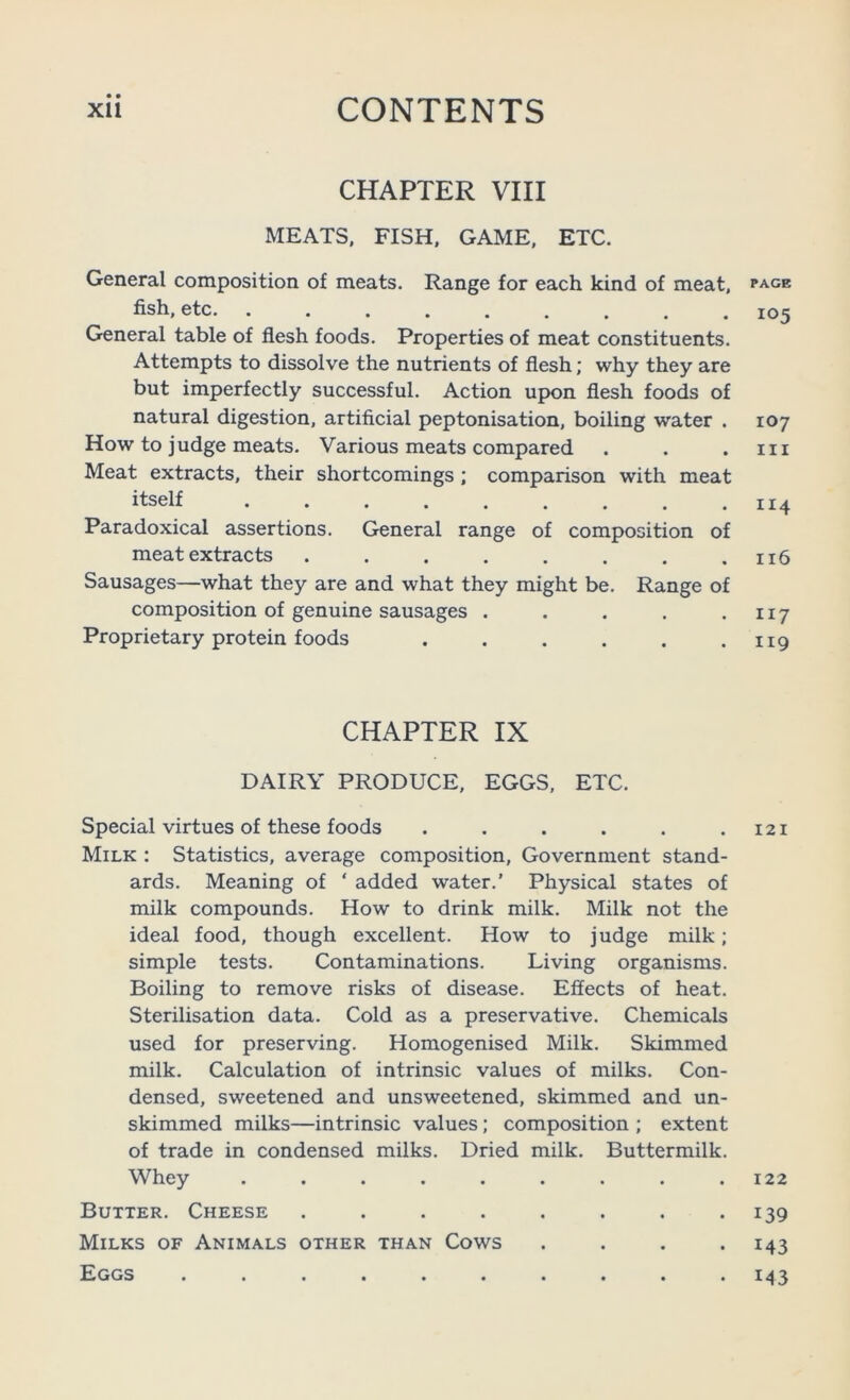 CHAPTER VIII MEATS, FISH. GAME, ETC. General composition of meats. Range for each kind of meat, fish, etc. General table of flesh foods. Properties of meat constituents. Attempts to dissolve the nutrients of flesh; why they are but imperfectly successful. Action upon flesh foods of natural digestion, artificial peptonisation, boiling water . How to judge meats. Various meats compared Meat extracts, their shortcomings; comparison with meat itself Paradoxical assertions. General range of composition of meat extracts ........ Sausages—what they are and what they might be. Range of composition of genuine sausages ..... Proprietary protein foods ...... CHAPTER IX DAIRY PRODUCE, EGGS, ETC. Special virtues of these foods ...... Milk : Statistics, average composition. Government stand- ards. Meaning of ‘ added water.’ Physical states of milk compounds. How to drink milk. Milk not the ideal food, though excellent. How to judge milk; simple tests. Contaminations. Living organisms. Boiling to remove risks of disease. Effects of heat. Sterilisation data. Cold as a preservative. Chemicals used for preserving. Homogenised Milk. Skimmed milk. Calculation of intrinsic values of milks. Con- densed, sweetened and unsweetened, skimmed and un- skimmed milks—intrinsic values; composition ; extent of trade in condensed milks. Dried milk. Buttermilk. Whey ......... Butter. Cheese ........ Milks of Animals other than Cows . . . . Eggs .......... PAGE 105 107 III II4 116 117 II9 I2I 122 139 143 M3