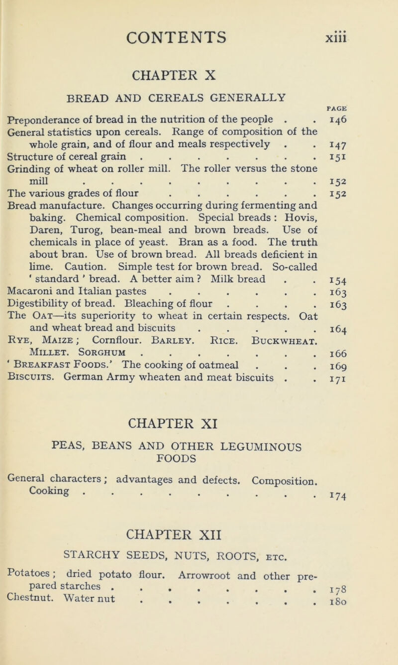 CHAPTER X BREAD AND CEREALS GENERALLY Preponderance of bread in the nutrition of the people . General statistics upon cereals. Range of composition of the whole grain, and of flour and meals respectively Structure of cereal grain ....... Grinding of wheat on roller mill. The roller versus the stone mill ......... The various grades of flour ...... Bread manufacture. Changes occurring during fermenting and baking. Chemical composition. Special breads : Hovis, Daren, Turog, bean-meal and brown breads. Use of chemicals in place of yeast. Bran as a food. The truth about bran. Use of brown bread. All breads deficient in lime. Caution. Simple test for brown bread. So-called ' standard ’ bread. A better aim ? Milk bread Macaroni and Italian pastes ...... Digestibility of bread. Bleaching of flour .... The Oat—its superiority to wheat in certain respects. Oat and wheat bread and biscuits ..... Rye, Maize ; Cornflour. Barley. Rice. Buckwheat. Millet. Sorghum ....... ' Breakfast Foods.’ The cooking of oatmeal Biscuits. German Army wheaten and meat biscuits . CHAPTER XI PEAS, BEANS AND OTHER LEGUMINOUS FOODS General characters; advantages and defects. Composition. Cooking CHAPTER XII STARCHY SEEDS, NUTS, ROOTS, etc. Potatoes; dried potato flour. Arrowroot and other pre- pared starches Chestnut. Water nut PAGE 146 147 151 152 152 154 163 163 164 166 169 I7I 174 178 180