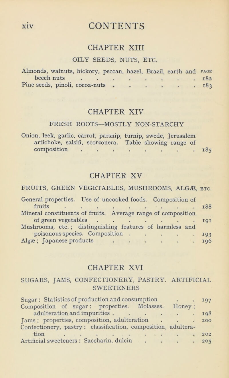 CHAPTER XIII OILY SEEDS, NUTS. ETC. Almonds, walnuts, hickory, peccan, hazel, Brazil, earth and page beech nuts ........ 182 Pine seeds, pinoli, cocoa-nuts ...... 183 CHAPTER XIV FRESH ROOTS—MOSTLY NON-STARCHY Onion, leek, garlic, carrot, parsnip, turnip, swede, Jerusalem artichoke, salsifi, scorzonera. Table showing range of composition . . . . . . . .185 CHAPTER XV FRUITS, GREEN VEGETABLES. MUSHROOMS. ALG^, etc. General properties. Use of uncooked foods. Composition of fruits ......... 188 Mineral constituents of fruits. Average range of composition of green vegetables . . . . . . .191 Mushrooms, etc. ; distinguishing features of harmless and poisonous species. Composition . . . . .193 Algae; Japanese products . . . . . .196 CHAPTER XVI SUGARS, JAMS, CONFECTIONERY, PASTRY. ARTIFICIAL SWEETENERS Sugar : Statistics of production and consumption Composition of sugar: properties. Molasses. Honey; adulteration and impurities ...... Jams ; properties, composition, adulteration Confectionery, pastry : classification, composition, adultera- tion ......... Artificial sweeteners : Saccharin, dulcin .... 197 198 200 202 205