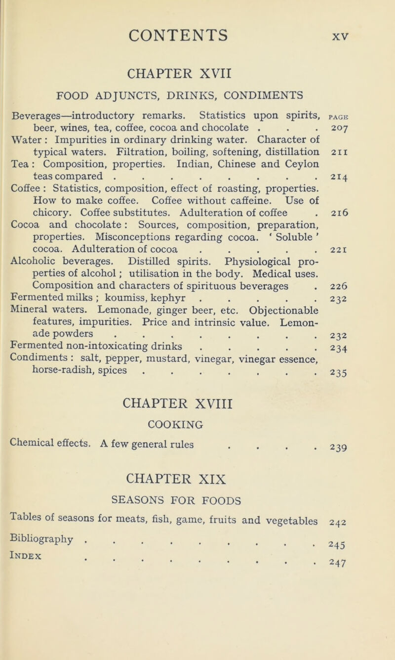 CHAPTER XVII FOOD ADJUNCTS, DRINKS, CONDIMENTS Beverages—introductory remarks. Statistics upon spirits, beer, wines, tea, coffee, cocoa and chocolate . Water ; Impurities in ordinary drinking water. Character of typical waters. Filtration, boiling, softening, distillation Tea : Composition, properties. Indian, Chinese and Ceylon teas compared ........ Coffee : Statistics, composition, effect of roasting, properties. How to make coffee. Coffee without caffeine. Use of chicory. Coffee substitutes. Adulteration of coffee Cocoa and chocolate: Sources, composition, preparation, properties. Misconceptions regarding cocoa. ‘ Soluble ’ cocoa. Adulteration of cocoa ..... Alcoholic beverages. Distilled spirits. Physiological pro- perties of alcohol; utilisation in the body. Medical uses. Composition and characters of spirituous beverages Fermented milks ; koumiss, kephyr ..... Mineral waters. Lemonade, ginger beer, etc. Objectionable features, impurities. Price and intrinsic value. Lemon- ade powders ........ Fermented non-intoxicating drinks ..... Condiments : salt, pepper, mustard, vinegar, vinegar essence, horse-radish, spices ....... CHAPTER XVIII COOKING Chemical effects. A few general rules CHAPTER XIX SEASONS FOR FOODS Tables of seasons for meats, fish, game, fruits and vegetables Bibliography , Index PAGE 207 2II 214 216 221 226 232 232 234 235 239 242 245 247