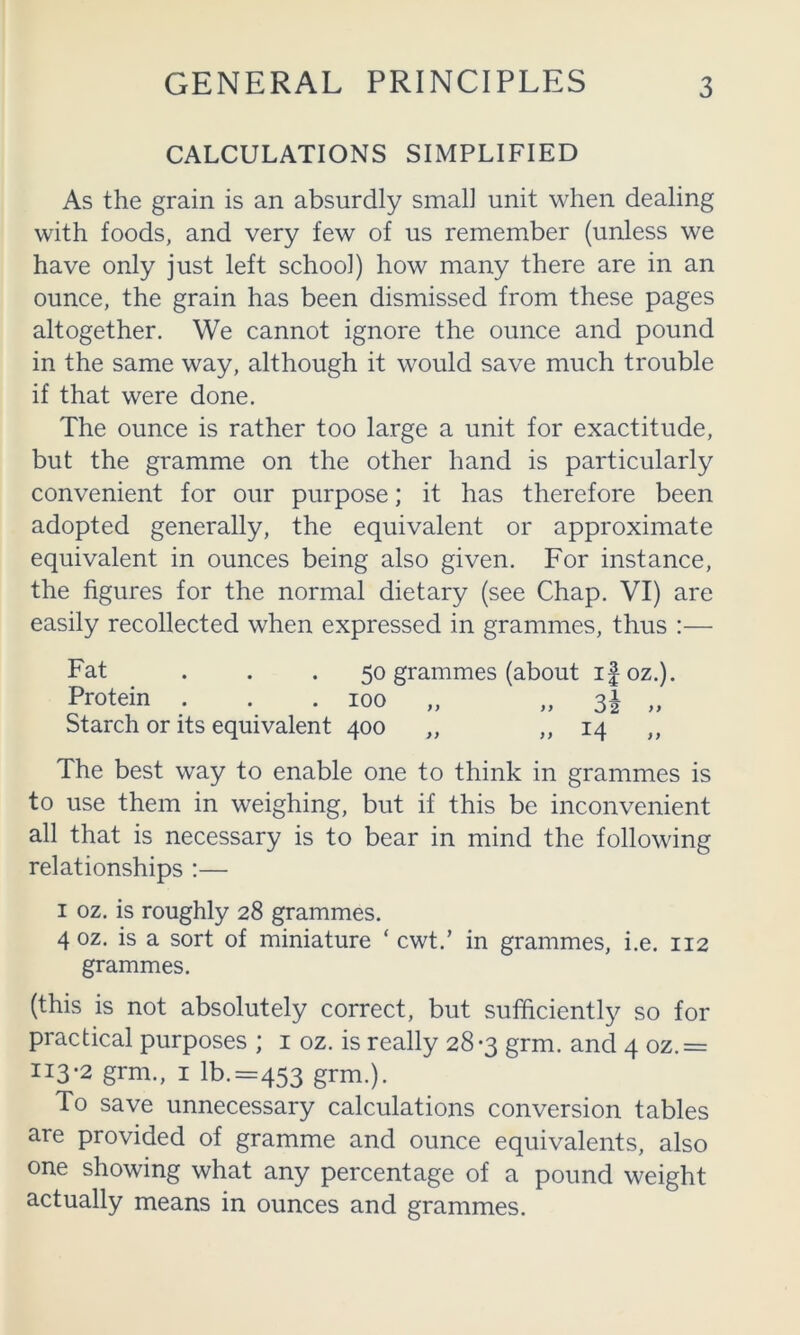CALCULATIONS SIMPLIFIED As the grain is an absurdly small unit when dealing with foods, and very few of us remember (unless we have only just left school) how many there are in an ounce, the grain has been dismissed from these pages altogether. We cannot ignore the ounce and pound in the same way, although it would save much trouble if that were done. The ounce is rather too large a unit for exactitude, but the gramme on the other hand is particularly convenient for our purpose; it has therefore been adopted generally, the equivalent or approximate equivalent in ounces being also given. For instance, the figures for the normal dietary (see Chap. VI) are easily recollected when expressed in grammes, thus :— Fat . . . 50 grammes (about ifoz.). Protein . . .100 „ „ 31 „ Starch or its equivalent 400 „ ,,14 ,, The best way to enable one to think in grammes is to use them in weighing, but if this be inconvenient all that is necessary is to bear in mind the following relationships :— I oz. is roughly 28 grammes. 4 oz. is a sort of miniature ‘ cwt.’ in grammes, i.e. 112 grammes. (this is not absolutely correct, but sufficiently so for practical purposes ; i oz. is really 28-3 grm. and 4 oz.= 113-2 grm., I lb.=453 grm.). To save unnecessary calculations conversion tables are provided of gramme and ounce equivalents, also one showing what any percentage of a pound weight actually means in ounces and grammes.