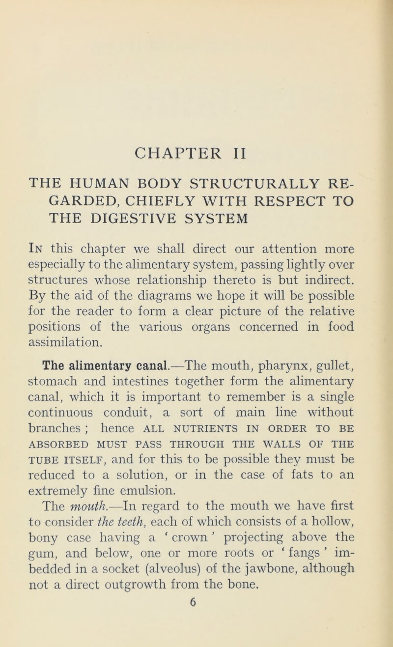CHAPTER II THE HUMAN BODY STRUCTURALLY RE- GARDED, CHIEFLY WITH RESPECT TO THE DIGESTIVE SYSTEM In this chapter we shall direct our attention more especially to the alimentary system, passing lightly over structures whose relationship thereto is but indirect. By the aid of the diagrams we hope it will be possible for the reader to form a clear picture of the relative positions of the various organs concerned in food assimilation. The alimentary canal.—The mouth, pharynx, gullet, stomach and intestines together form the alimentary canal, which it is important to remember is a single continuous conduit, a sort of main line without branches ; hence all nutrients in order to be ABSORBED MUST PASS THROUGH THE WALLS OF THE TUBE ITSELF, and for this to be possible they must be reduced to a solution, or in the case of fats to an extremely fine emulsion. The mouth.-—In regard to the mouth we have first to consider the teeth, each of which consists of a hollow, bony case having a ‘ crown ’ projecting above the gum, and below, one or more roots or ‘ fangs ’ im- bedded in a socket (alveolus) of the jawbone, although not a direct outgrowth from the bone.