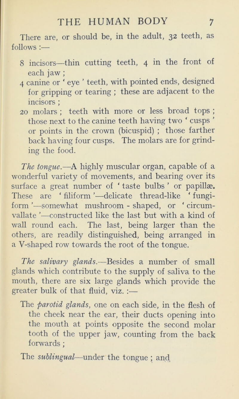 There are, or should be, in the adult, 32 teeth, as follows :— 8 incisors—thin cutting teeth, 4 in the front of each jaw ; 4 canine or ‘ eye ’ teeth, with pointed ends, designed for gripping or tearing ; these are adjacent to the incisors ; 20 molars ; teeth with more or less broad tops ; those next to the canine teeth having two ‘ cusps ’ or points in the crown (bicuspid) ; those farther back having four cusps. The molars are for grind- ing the food. The tongue.—A highly muscular organ, capable of a wonderful variety of movements, and bearing over its surface a great number of ‘ taste bulbs ’ or papillae. These are ‘ filiform ’—delicate thread-like ‘ fungi- form ’—somewhat mushroom - shaped, or ‘ circum- vallate ’—constructed like the last but with a kind of wall round each. The last, being larger than the others, are readily distinguished, being arranged in a V-shaped row towards the root of the tongue. The salivary glands.—Besides a number of small glands which contribute to the supply of saliva to the mouth, there are six large glands which provide the greater bulk of that fluid, viz. :— The parotid glands, one on each side, in the flesh of the cheek near the ear, their ducts opening into the mouth at points opposite the second molar tooth of the upper jaw, counting from the back forwards; The sublingual—under the tongue ; and,