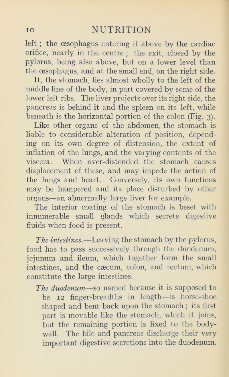left ; the oesophagus entering it above by the cardiac orifice, nearly in the centre ; the exit, closed by the pylorus, being also above, but on a lower level than the oesophagus, and at the small end, on the right side. It, the stomach, lies almost wholly to the left of the middle line of the body, in part covered by some of the lower left ribs. The liver projects over its right side, the pancreas is behind it and the spleen on its left, while beneath is the horizontal portion of the colon (Fig. 3). Like other organs of the abdomen, the stomach is liable to considerable alteration of position, depend- ing on its own degree of distension, the extent of inflation of the lungs, and the varying contents of the viscera. When over-distended the stomach causes displacement of these, and may impede the action of the lungs and heart. Conversely, its own functions may be hampered and its place disturbed by other organs—an abnormally large liver for example. The interior coating of the stomach is beset with innumerable small glands which secrete digestive fluids when food is present. The intestines.—Leaving the stomach by the pylorus, food has to pass successively through the duodenum, jejunum and ileum, which together form the small intestines, and the caecum, colon, and rectum, which constitute the large intestines. The duodenum—so named because it is supposed to be 12 finger-breadths in length—is horse-shoe shaped and bent back upon the stomach ; its first part is movable like the stomach, which it joins, but the remaining portion is fixed to the body- wall. The bile and pancreas discharge their very important digestive secretions into the duodenum.