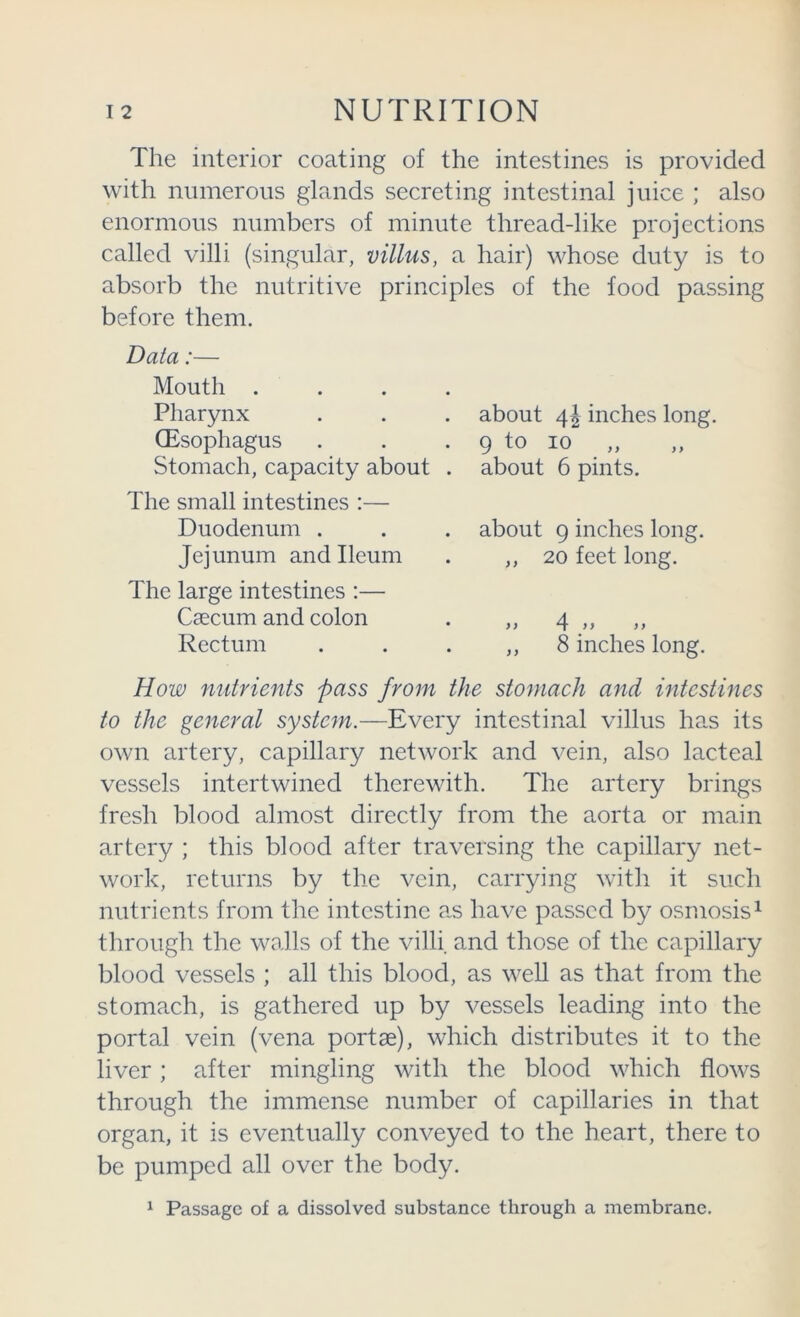 The interior coating of the intestines is provided with numerous glands secreting intestinal juice ; also enormous numbers of minute thread-like projections called villi (singular, villus, a hair) whose duty is to absorb the nutritive principles of the food passing before them. Data:— Mouth . Pharynx (Esophagus Stomach, capacity about The small intestines :— Duodenum . Jejunum and Ileum The large intestines :— Caecum and colon Rectum about inches long. 9 to 10 „ about 6 pints. about 9 inches long. ,, 20 feet long. >} 4 >> )> ,, 8 inches long. How nutrients pass from the stomaeh and intestines to the general system.—Every intestinal villus has its own artery, capillary network and vein, also lacteal vessels intertwined therewith. The artery brings fresh blood almost directly from the aorta or main artery ; this blood after traversing the capillary net- work, returns by the vein, carrying with it such nutrients from the intestine as have passed by osmosis^ through the Wcvlls of the villi and those of the capillary blood vessels ; all this blood, as well as that from the stomach, is gathered up by vessels leading into the portal vein (vena portae), which distributes it to the liver; after mingling with the blood which flows through the immense number of capillaries in that organ, it is eventually conveyed to the heart, there to be pumped all over the body. ^ Passage of a dissolved substance through a membrane.