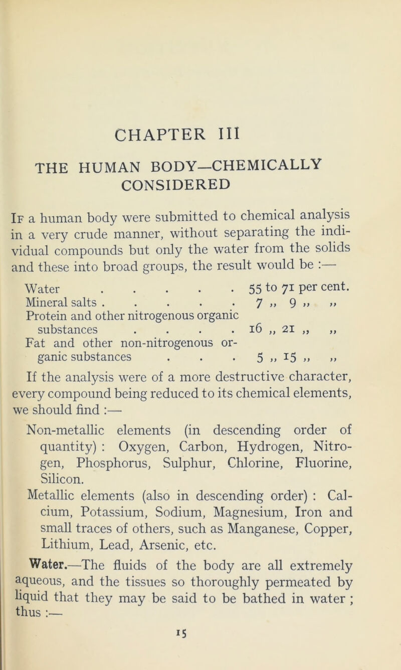 CHAPTER III THE HUMAN BODY—CHEMICALLY CONSIDERED If a human body were submitted to chemical analysis in a very crude manner, without separating the indi- vidual compounds but only the water from the solids and these into broad groups, the result would be :— Water 55 to 7^ por cent. Mineral salts . . . . • 7 9 Protein and other nitrogenous organic substances . . . . i6 „ 2i „ ,, Fat and other non-nitrogenous or- ganic substances . . . 5>>i5>> >> If the analysis were of a more destructive character, every compound being reduced to its chemical elements, we should find :— Non-metallic elements (in descending order of quantity) : Oxygen, Carbon, Hydrogen, Nitro- gen, Phosphorus, Sulphur, Chlorine, Fluorine, Silicon. Metallic elements (also in descending order) : Cal- cium, Potassium, Sodium, Magnesium, Iron and small traces of others, such as Manganese, Copper, Lithium, Lead, Arsenic, etc. Water.—The fluids of the body are all extremely aqueous, and the tissues so thoroughly permeated by liquid that they may be said to be bathed in water ; thus :—