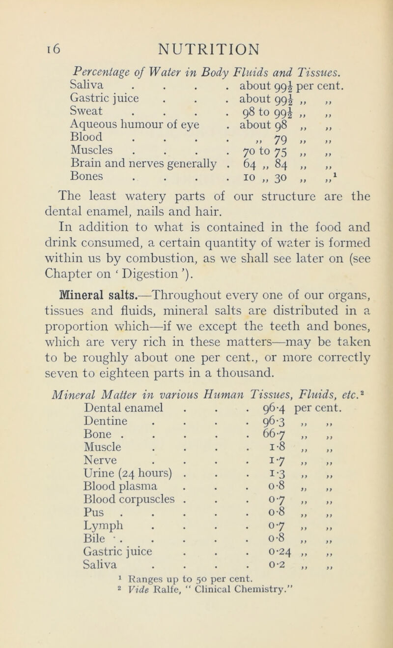 Percentage of Water in Body Fluids and Tissues. Saliva Gastric juice Sweat Aqueous humour of eye Blood Muscles Brain and nerves generally Bones about 99I per cent, about qgi- ,, ,, 98 to 99I „ about 98 ,, ,, )> 79 >> >> 70 to 75 „ „ 64 „ 84 „ „ 10 „ 30 „ The least watery parts of our structure are the dental enamel, nails and hair. In addition to what is contained in the food and drink consumed, a certain quantity of water is formed within us by combustion, as we shall see later on (see Chapter on ‘ Digestion ’). Mineral salts.—Throughout every one of our organs, tissues and fluids, mineral salts are distributed in a proportion which—if we except the teeth and bones, which are very rich in these matters—may be taken to be roughly about one per cent., or more correctly seven to eighteen parts in a thousand. Mineral Matter in various Human Dental enamel Dentine Bone . Muscle Nerve Urine (24 hours) Blood plasma Blood corpuscles Pus Lymph Bile •. Gastric juice Saliva Tissues, Fluids, etc.^ 96-4 per cent. 96-3 >. » 667 „ „ 1-8 „ „ 17 - » 1-3 0-8 fi 07 0-8 07 0-8 0-24 0-2 ^ Ranges up to 50 per cent. 2 Vide Ralfe, “ Clinical Chemistry.”