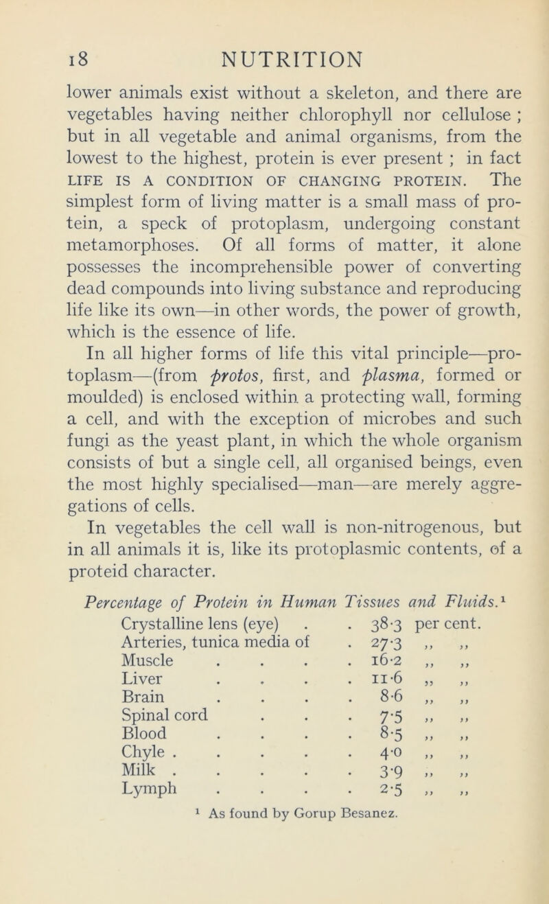 lower animals exist without a skeleton, and there are vegetables having neither chlorophyll nor cellulose ; but in all vegetable and animal organisms, from the lowest to the highest, protein is ever present ; in fact LIFE IS A CONDITION OF CHANGING PROTEIN. The simplest form of living matter is a small mass of pro- tein, a speck of protoplasm, undergoing constant metamorphoses. Of all forms of matter, it alone possesses the incomprehensible power of converting dead compounds into living substance and reproducing life like its own—in other words, the power of growth, which is the essence of life. In all higher forms of life this vital principle—pro- toplasm—(from protos, first, and plasma, formed or moulded) is enclosed within a protecting wall, forming a cell, and with the exception of microbes and such fungi as the yeast plant, in which the whole organism consists of but a single cell, all organised beings, even the most highly specialised—man—are merely aggre- gations of cells. In vegetables the cell wall is non-nitrogenous, but in all animals it is, like its protoplasmic contents, of a proteid character. Percentage of Protein in Human Tissues and Fluids.'^ Crystalline lens (eye) . 38-3 per cent. Arteries, tunica media of • 27-3 ) y ) y Muscle . i6-2 yy yy Liver . II-6 yy Brain . 8-6 yy yy Spinal cord • 7-5 yy yy Blood . 8-5 yy yy Chyle . . 4-0 1 > y y Milk . • 3-9 yy yy Lymph • 2-5 yy y y ^ As found by Gorup Besanez.