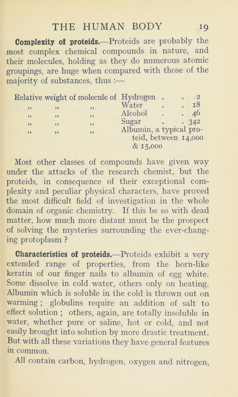 Complexity of proteids.—Proteids are probably the most complex chemical compounds in nature, and their molecules, holding as they do numerous atomic groupings, are huge when compared with those of the majority of substances, thus :— Relative weight of molecule of Hydrogen . . 2 Water . . 18 Alcohol . . 46 Sugar . . 342 Albumin, a typical pro- teid, between 14,000 & 15,000 Most other classes of compounds have given way under the attacks of the research chemist, but the proteids, in consequence of their exceptional com- plexity and peculiar physical characters, have proved the most difficult field of investigation in the whole domain of organic chemistry. If this be so with dead matter, how much more distant must be the prospect of solving the mysteries surrounding the ever-chang- ing protoplasm ? Characteristics of proteids.—Proteids exhibit a very extended range of properties, from the horn-like keratin of our finger nails to albumin of egg white. Some dissolve in cold water, others only on heating. Albumin which is soluble in the cold is thrown out on warming ; globulins require an addition of salt to effect solution ; others, again, are totally insoluble in water, whether pure or saline, hot or cold, and not easily brought into solution by more drastic treatment. But with all these variations they have general features in common. All contain carbon, hydrogen, oxygen and nitrogen, fy yy yy yy yy y y yy y y yy yy yy y y