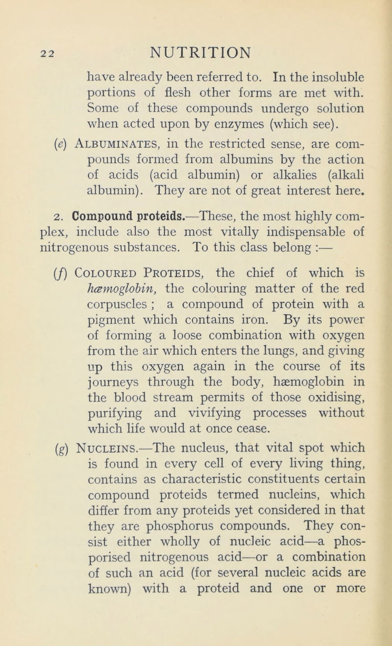 have already been referred to. In the insoluble portions of flesh other forms are met with. Some of these compounds undergo solution when acted upon by enzymes (which see). (e) Albuminates, in the restricted sense, are com- pounds formed from albumins by the action of acids (acid albumin) or alkalies (alkali albumin). They are not of great interest here. 2. Compound proteids.—These, the most highly com- plex, include also the most vitally indispensable of nitrogenous substances. To this class belong :— (/) Coloured Proteids, the chief of which is hcemoglohin, the colouring matter of the red corpuscles ; a compound of protein with a pigment which contains iron. By its power of forming a loose combination with oxygen from the air which enters the lungs, and giving up this oxygen again in the course of its journeys through the body, haemoglobin in the blood stream permits of those oxidising, purifying and vivifying processes without which life would at once cease. (g) Nucleins.—The nucleus, that vital spot which is found in every cell of every living thing, contains as characteristic constituents certain compound proteids termed nucleins, which differ from any proteids yet considered in that they are phosphorus compounds. They con- sist either wholly of nucleic acid—a phos- porised nitrogenous acid—or a combination of such an acid (for several nucleic acids are known) with a proteid and one or more