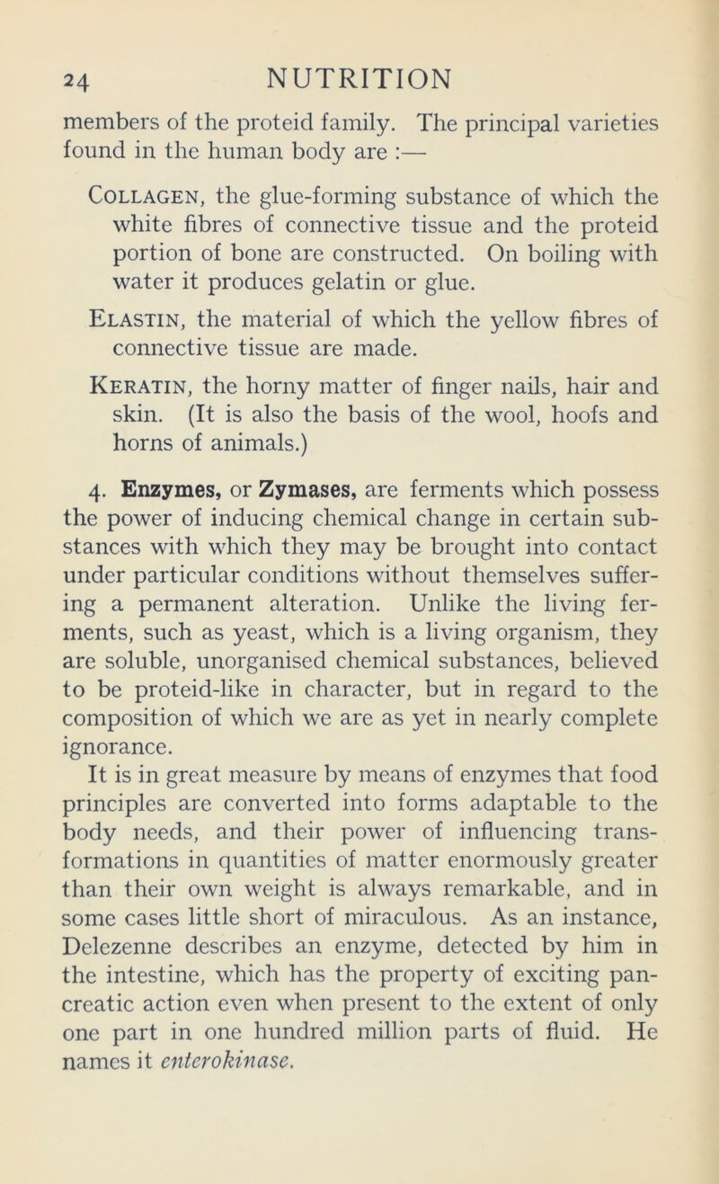 members of the proteid family. The principal varieties found in the human body are :— Collagen, the glue-forming substance of which the white fibres of connective tissue and the proteid portion of bone are constructed. On boiling with water it produces gelatin or glue. Elastin, the material of which the yellow fibres of connective tissue are made. Keratin, the horny matter of finger nails, hair and skin. (It is also the basis of the wool, hoofs and horns of animals.) 4. Enzymes, or Zymases, are ferments which possess the power of inducing chemical change in certain sub- stances with which they may be brought into contact under particular conditions without themselves suffer- ing a permanent alteration. Unlike the living fer- ments, such as yeast, which is a living organism, they are soluble, unorganised chemical substances, believed to be proteid-like in character, but in regard to the composition of which we are as yet in nearly complete ignorance. It is in great measure by means of enzymes that food principles are converted into forms adaptable to the body needs, and their power of influencing trans- formations in quantities of matter enormously greater than their own weight is always remarkable, and in some cases little short of miraculous. As an instance, Delezenne describes an enzyme, detected by him in the intestine, which has the property of exciting pan- creatic action even when present to the extent of only one part in one hundred million parts of fluid. He names it enterokinasc.