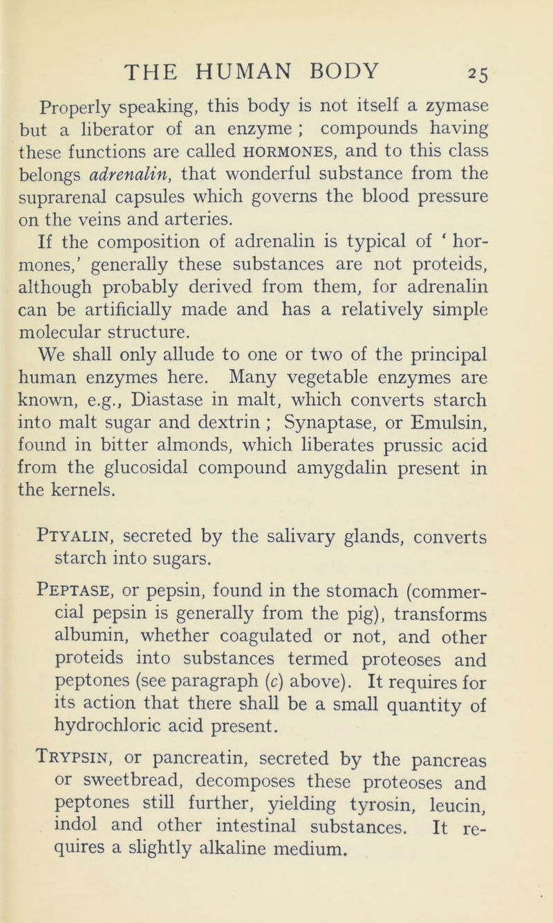 Properly speaking, this body is not itself a zymase but a liberator of an enzyme ; compounds having these functions are called hormones, and to this class belongs adrenalin, that wonderful substance from the suprarenal capsules which governs the blood pressure on the veins and arteries. If the composition of adrenalin is typical of * hor- mones,’ generally these substances are not proteids, although probably derived from them, for adrenalin can be artihcially made and has a relatively simple molecular structure. We shall only allude to one or two of the principal human enzymes here. Many vegetable enzymes are known, e.g., Diastase in malt, which converts starch into malt sugar and dextrin ; Synaptase, or Emulsin, found in bitter almonds, which liberates prussic acid from the glucosidal compound amygdalin present in the kernels. Ptyalin, secreted by the salivary glands, converts starch into sugars. Peptase, or pepsin, found in the stomach (commer- cial pepsin is generally from the pig), transforms albumin, whether coagulated or not, and other proteids into substances termed proteoses and peptones (see paragraph (c) above). It requires for its action that there shall be a small quantity of hydrochloric acid present. Trypsin, or pancreatin, secreted by the pancreas or sw'eetbread, decomposes these proteoses and peptones still further, yielding tyrosin, leucin, indol and other intestinal substances. It re- quires a slightly alkaline medium.
