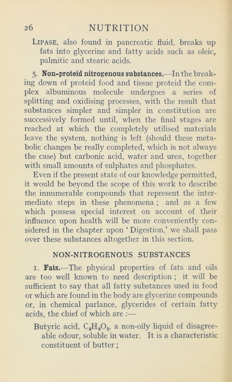 Lipase, also found in pancreatic fluid, breaks up fats into glycerine and fatty acids such as oleic, palmitic and stearic acids. 5. Non-proteid nitrogenous substances.—In the break- ing down of proteid food and tissue proteid the com- plex albuminous molecule undergoes a series of splitting and oxidising processes, with the result that substances simpler and simpler in constitution are successively formed until, when the final stages are reached at which the completely utilised materials leave the system, nothing is left (should these meta- bolic changes be really completed, which is not always the case) but carbonic acid, water and urea, together with small amounts of sulphates and phosphates. Even if the present state of our knowledge permitted, it would be beyond the scope of this work to describe the innumerable compounds that represent the inter- mediate steps in these phenomena ; and as a few which possess special interest on account of their influence upon health will be more conveniently con- sidered in the chapter upon ‘ Digestion,’ we shall pass over these substances altogether in this section. NON-NITROGENOUS SUBSTANCES I. Fats.—The physical properties of fats and oils are too well known to need description ; it will be sufficient to say that all fatty substances used in food or which are found in the body are glycerine compounds or, in chemical parlance, glycerides of certain fatty acids, the chief of which are :— Butyric acid, C4H8O2, a non-oily liquid of disagree- able odour, soluble in water. It is a characteristic constituent of butter;