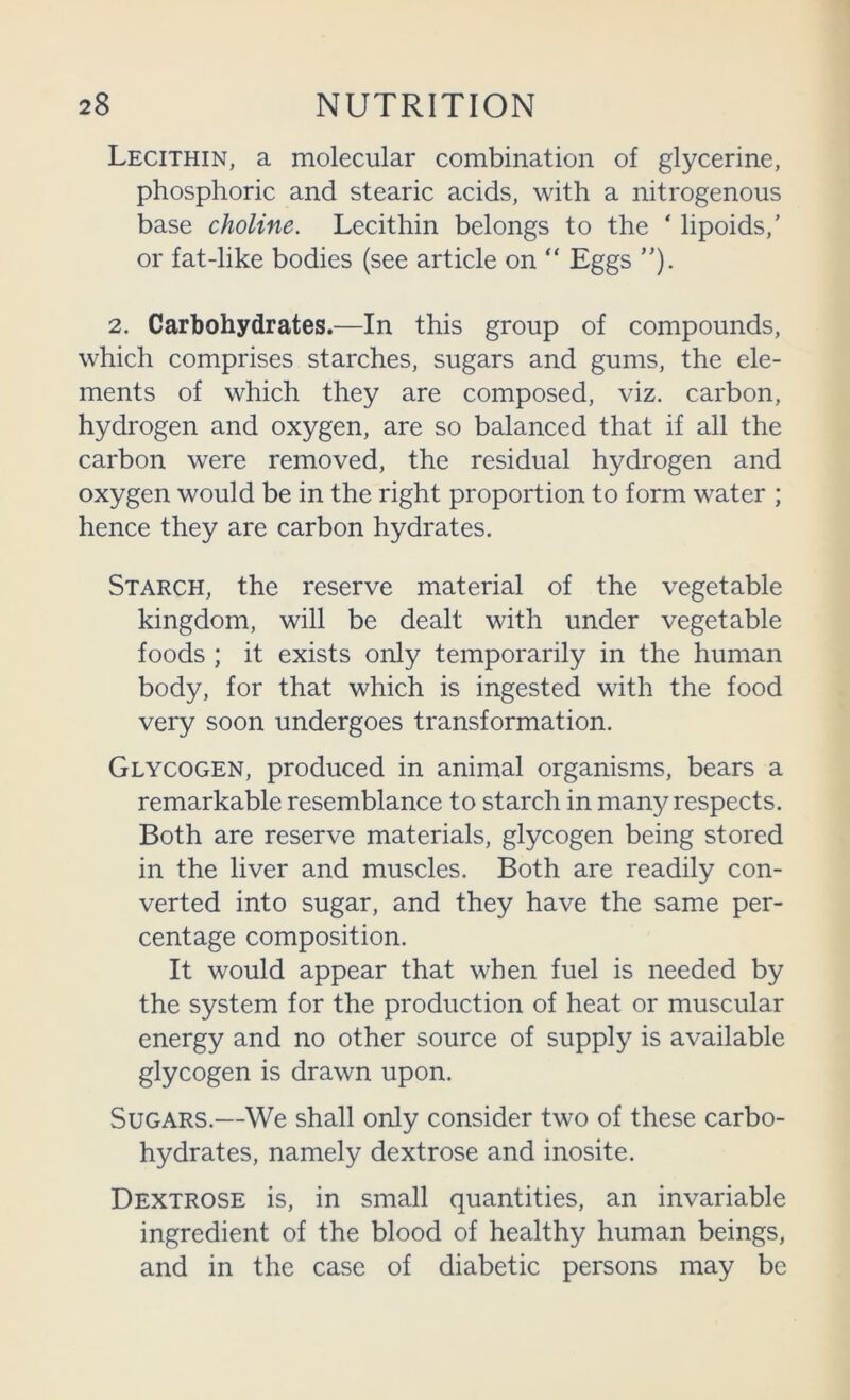Lecithin, a molecular combination of glycerine, phosphoric and stearic acids, with a nitrogenous base choline. Lecithin belongs to the ‘ lipoids,’ or fat-like bodies (see article on “ Eggs ”). 2. Carbohydrates.—In this group of compounds, which comprises starches, sugars and gums, the ele- ments of which they are composed, viz. carbon, hydrogen and oxygen, are so balanced that if all the carbon were removed, the residual hydrogen and oxygen would be in the right proportion to form water ; hence they are carbon hydrates. Starch, the reserve material of the vegetable kingdom, will be dealt with under vegetable foods ; it exists only temporarily in the human body, for that which is ingested with the food very soon undergoes transformation. Glycogen, produced in animal organisms, bears a remarkable resemblance to starch in many respects. Both are reserve materials, glycogen being stored in the liver and muscles. Both are readily con- verted into sugar, and they have the same per- centage composition. It would appear that when fuel is needed by the system for the production of heat or muscular energy and no other source of supply is available glycogen is drawn upon. Sugars.—We shall only consider two of these carbo- hydrates, namely dextrose and inosite. Dextrose is, in small quantities, an invariable ingredient of the blood of healthy human beings, and in the case of diabetic persons may be