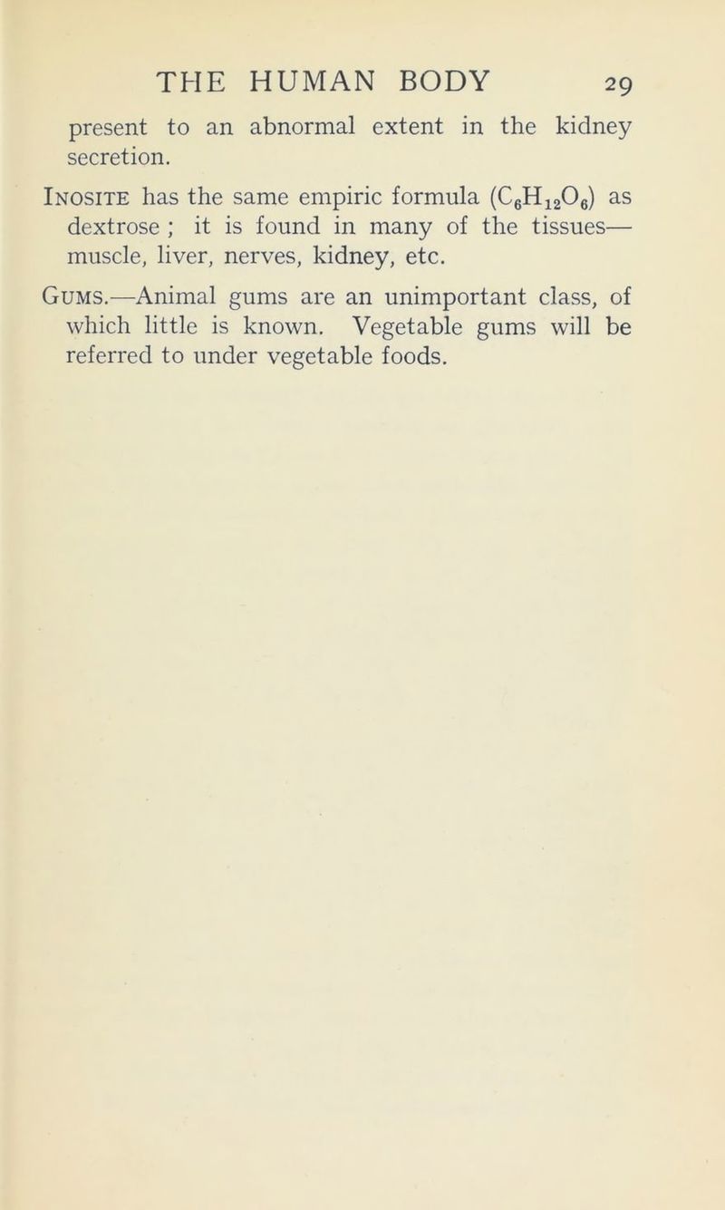 present to an abnormal extent in the kidney secretion. Inosite has the same empiric formula (CgHiaOe) as dextrose ; it is found in many of the tissues— muscle, liver, nerves, kidney, etc. Gums.—Animal gums are an unimportant class, of which little is known. Vegetable gums will be referred to under vegetable foods.