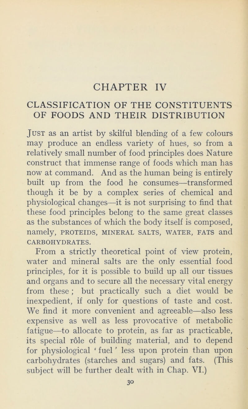CHAPTER IV CLASSIFICATION OF THE CONSTITUENTS OF FOODS AND THEIR DISTRIBUTION Just as an artist by skilful blending of a few colours may produce an endless variety of hues, so from a relatively small number of food principles does Nature construct that immense range of foods which man has now at command. And as the human being is entirely built up from the food he consumes—transformed though it be by a complex series of chemical and physiological changes—it is not surprising to find that these food principles belong to the same great classes as the substances of which the body itself is composed, namely, proteids, mineral salts, water, fats and CARBOHYDRATES. From a strictly theoretical point of view protein, water and mineral salts are the only essential food principles, for it is possible to build up all our tissues and organs and to secure all the necessary vital energy from these ; but practically such a diet would be inexpedient, if only for questions of taste and cost. We find it more convenient and agreeable—also less expensive as well as less provocative of metabolic fatigue—to allocate to protein, as far as practicable, its special role of building material, and to depend for physiological ‘ fuel' less upon protein than upon carbohydrates (starches and sugars) and fats. (This subject will be further dealt with in Chap. VI.)