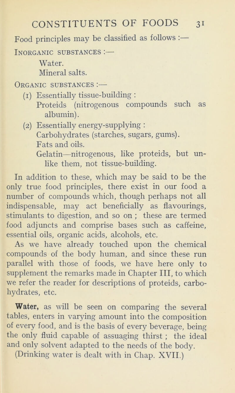 Food principles may be classified as follows :— Inorganic substances ;— Water. Mineral salts. Organic substances :— (1) Essentially tissue-building : Proteids (nitrogenous compounds such as albumin). (2) Essentially energy-supplying : Carbohydrates (starches, sugars, gums). Fats and oils. Gelatin—nitrogenous, like proteids, but un- like them, not tissue-building. In addition to these, which may be said to be the only true food principles, there exist in our food a number of compounds which, though perhaps not all indispensable, may act beneficially as flavourings, stimulants to digestion, and so on ; these are termed food adjuncts and comprise bases such as caffeine, essential oils, organic acids, alcohols, etc. As we have already touched upon the chemical compounds of the body human, and since these run parallel with those of foods, we have here only to supplement the remarks made in Chapter III, to which we refer the reader for descriptions of proteids, carbo- hydrates, etc. Water, as will be seen on comparing the several tables, enters in varying amount into the composition of every food, and is the basis of every beverage, being the only fluid capable of assuaging thirst; the ideal and only solvent adapted to the needs of the body. (Drinking water is dealt with in Chap. XVII.)