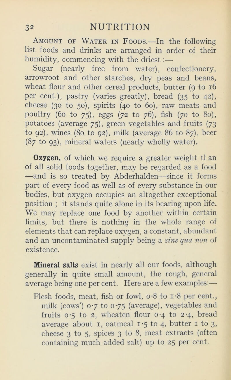 Amount of Water in Foods.—In the following list foods and drinks are arranged in order of their humidity, commencing with the driest:— Sugar (nearly free from water), confectionery, arrowroot and other starches, dry peas and beans, wheat flour and other cereal products, butter (9 to 16 per cent.), pastry (varies greatly), bread (35 to 42), cheese (30 to 50), spirits (40 to 60), raw meats and poultry (60 to 75), eggs (72 to 76), fish (70 to 80), potatoes (average 75), green vegetables and fruits (73 to 92), wines (80 to 92), milk (average 86 to 87), beer (87 to 93), mineral waters (nearly wholly water). Oxygen, of which we require a greater weight tl an of all solid foods together, may be regarded as a food —and is so treated by Abderhalden—since it forms part of every food as well as of every substance in our bodies, but oxygen occupies an altogether exceptional position ; it stands quite alone in its bearing upon life. We may replace one food by another within certain limits, but there is nothing in the whole range of elements that can replace oxygen, a constant, abundant and an uncontaminated supply being a sine qua non of existence. Mineral salts exist in nearly all our foods, although generally in quite small amount, the rough, general average being one per cent. Here are a few examples:— Flesh foods, meat, fish or fowl, o*8 to i*8 per cent., milk (cows’) 07 to 075 (average), vegetables and fruits 0-5 to 2, wheaten flour 0-4 to 2-4, bread average about i, oatmeal 1-5 to 4, butter i to 3, cheese 3 to 5, spices 3 to 8, meat extracts (often containing much added salt) up to 25 per cent.
