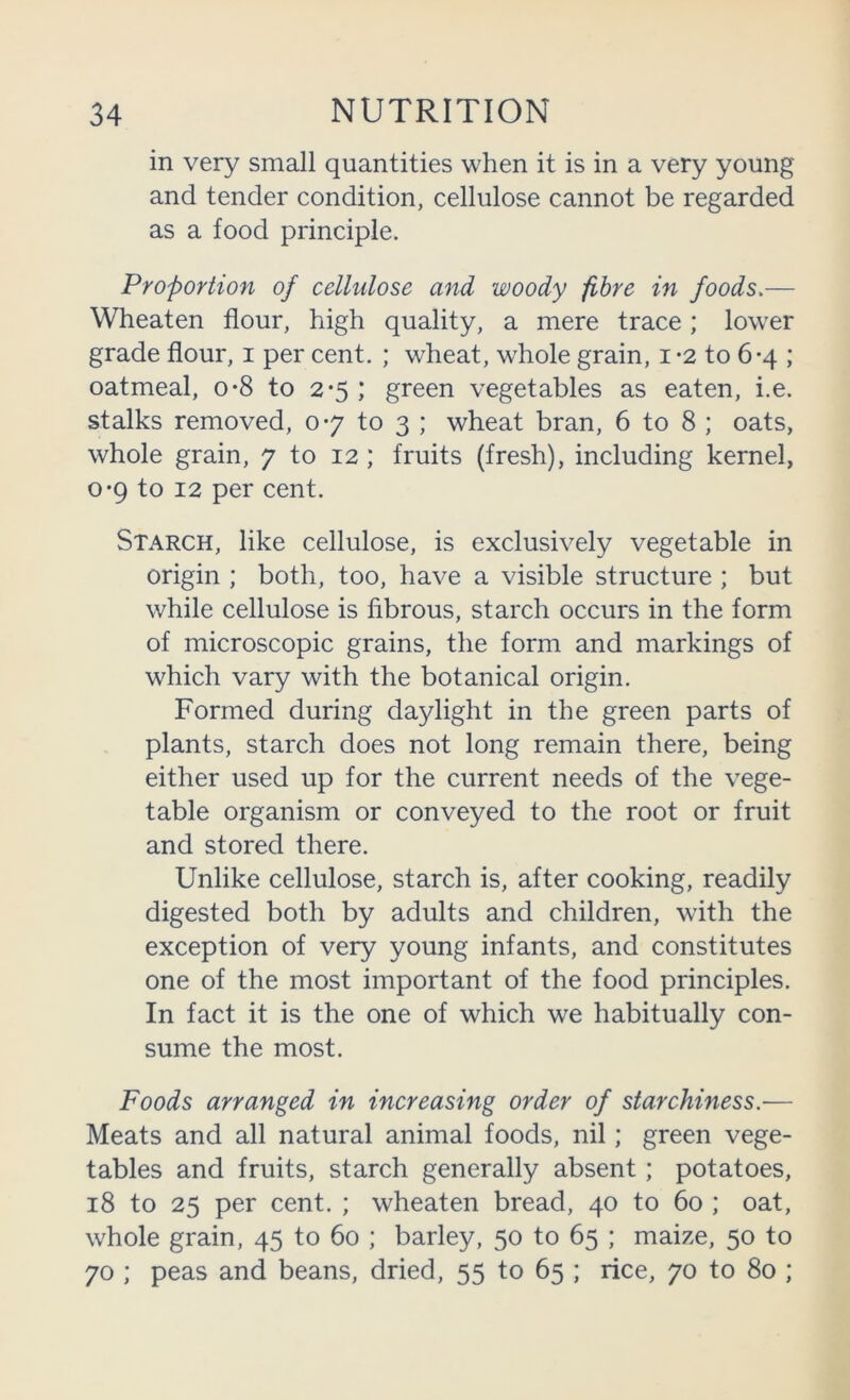 in very small quantities when it is in a very young and tender condition, cellulose cannot be regarded as a food principle. Proportion of cellulose and woody -fibre in foods.— Wheaten flour, high quality, a mere trace; lower grade flour, i per cent. ; wheat, whole grain, i -2 to 6-4 ; oatmeal, o*8 to 2*5 ; green vegetables as eaten, i.e. stalks removed, 0*7 to 3 ; wheat bran, 6 to 8 ; oats, whole grain, 7 to 12 ; fruits (fresh), including kernel, 0*9 to 12 per cent. Starch, like cellulose, is exclusively vegetable in origin ; both, too, have a visible structure ; but while cellulose is fibrous, starch occurs in the form of microscopic grains, the form and markings of which vary with the botanical origin. Formed during daylight in the green parts of plants, starch does not long remain there, being either used up for the current needs of the vege- table organism or conveyed to the root or fruit and stored there. Unlike cellulose, starch is, after cooking, readily digested both by adults and children, with the exception of very young infants, and constitutes one of the most important of the food principles. In fact it is the one of which we habitually con- sume the most. Foods arranged in increasing order of starchiness.— Meats and all natural animal foods, nil; green vege- tables and fruits, starch generally absent; potatoes, 18 to 25 per cent. ; wheaten bread, 40 to 60 ; oat, whole grain, 45 to 60 ; barley, 50 to 65 ; maize, 50 to 70 ; peas and beans, dried, 55 to 65 ; rice, 70 to 80 ;