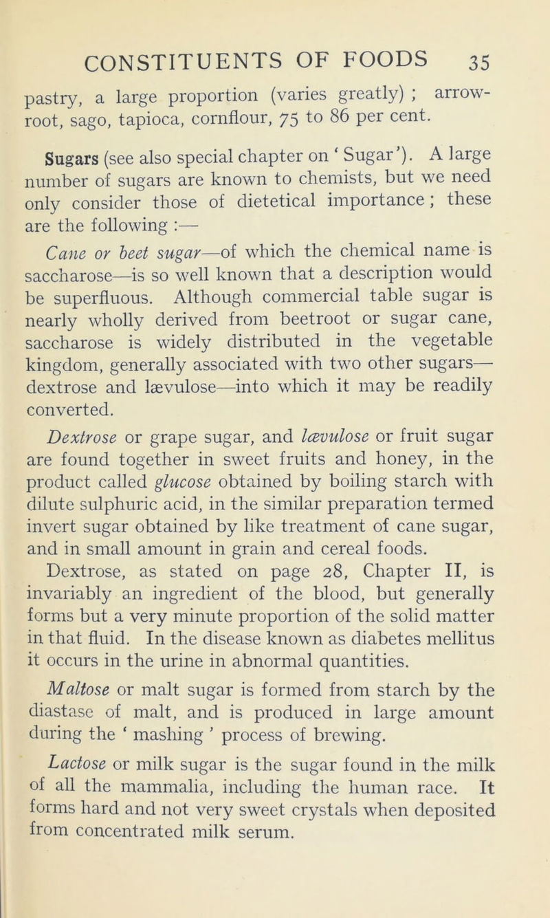 pastry, a large proportion (varies greatly) , arrow- root, sago, tapioca, cornflour, 75 to 86 per cent. Sugars (see also special chapter on ‘ Sugar ). A large number of sugars are known to chemists, but we need only consider those of dietetical importance; these are the following :— Caue or beet sugar—of which the chemical name is saccharose—is so well known that a description would be superfluous. Although commercial table sugar is nearly wholly derived from beetroot or sugar cane, saccharose is widely distributed in the vegetable kingdom, generally associated with two other sugars— dextrose and laevulose—into which it may be readily converted. Dextrose or grape sugar, and Icevulose or fruit sugar are found together in sweet fruits and honey, in the product called glucose obtained by boiling starch with dilute sulphuric acid, in the similar preparation termed invert sugar obtained by like treatment of cane sugar, and in small amount in grain and cereal foods. Dextrose, as stated on page 28, Chapter II, is invariably an ingredient of the blood, but generally forms but a very minute proportion of the solid matter in that fluid. In the disease known as diabetes mellitus it occurs in the urine in abnormal quantities. Maltose or malt sugar is formed from starch by the diastase of malt, and is produced in large amount during the ‘ mashing ' process of brewing. Lactose or milk sugar is the sugar found in the milk of all the mammalia, including the human race. It forms hard and not very sweet crystals when deposited from concentrated milk serum.