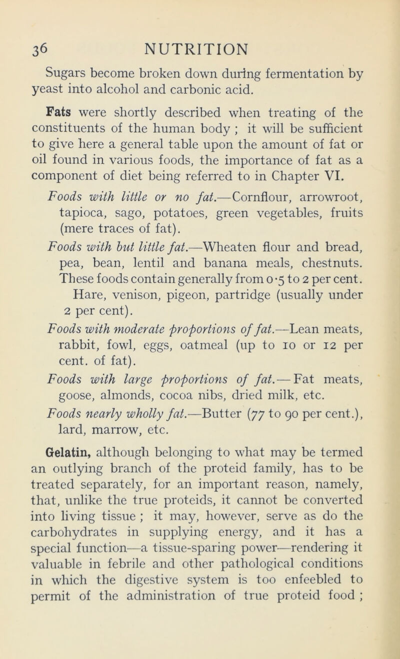 Sugars become broken down during fermentation by yeast into alcohol and carbonic acid. Fats were shortly described when treating of the constituents of the human body ; it will be sufficient to give here a general table upon the amount of fat or oil found in various foods, the importance of fat as a component of diet being referred to in Chapter VI. Foods with little or no fat.—Cornflour, arrowroot, tapioca, sago, potatoes, green vegetables, fruits (mere traces of fat). Foods with hut little fat.—Wheaten flour and bread, pea, bean, lentil and banana meals, chestnuts. These foods contain generally from o -5 to 2 per cent. Hare, venison, pigeon, partridge (usually under 2 per cent). Foods with moderate proportions of fat.—Lean meats, rabbit, fowl, eggs, oatmeal (up to 10 or 12 per cent, of fat). Foods with large proportions of fat.— Fat meats, goose, almonds, cocoa nibs, dried milk, etc. Foods nearly wholly fat.—Butter (77 to 90 per cent.), lard, marrow, etc. Gelatin, although belonging to what may be termed an outlying branch of the proteid family, has to be treated separately, for an important reason, namely, that, unlike the true proteids, it cannot be converted into living tissue ; it may, however, serve as do the carbohydrates in supplying energy, and it has a special function—a tissue-sparing power—rendering it valuable in febrile and other pathological conditions in which the digestive system is too enfeebled to permit of the administration of true proteid food ;