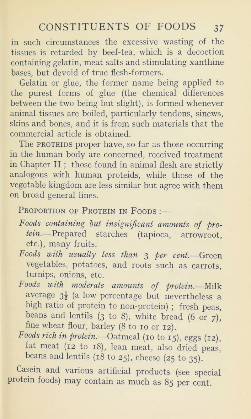 in such circumstances the excessive wasting of the tissues is retarded by beef-tea, which is a decoction containing gelatin, meat salts and stimulating xanthine bases, but devoid of true flesh-formers. Gelatin or glue, the former name being applied to the purest forms of glue (the chemical differences between the two being but slight), is formed whenever animal tissues are boiled, particularly tendons, sinews, skins and bones, and it is from such materials that the commereial article is obtained. The PROTEIDS proper have, so far as those occurring in the human body are concerned, reeeived treatment in Chapter II; those found in animal flesh are strictly analogous with human proteids, while those of the vegetable kingdom are less similar but agree with them on broad general lines. Proportion of Protein in Foods :— Foods containing hut insignificant amounts of pro- tein.—Prepared starches (tapioca, arrowroot, etc.), many fruits. Foods with usually less than 3 per cent.—Green vegetables, potatoes, and roots such as carrots, turnips, onions, etc. Foods with moderate amounts of protein.—Milk average 3J (a low percentage but nevertheless a high ratio of protein to non-protein) ; fresh peas, beans and lentils (3 to 8), white bread (6 or 7), fine wheat flour, barley (8 to 10 or 12). Foods rich in protein.—Oatmeal (10 to 15), eggs (12), fat meat (12 to 18), lean meat, also dried peas, beans and lentils (18 to 25), cheese (25 to 35). Casein and various artificial products (see special protein foods) may contain as much as 85 per cent.