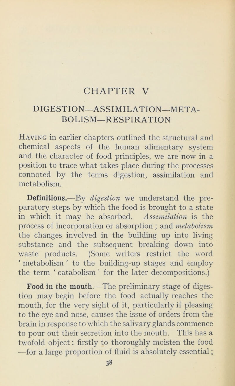 CHAPTER V DIGESTION—ASSIMILATION—META- BOLISM—RESPIRATION Having in earlier chapters outlined the structural and chemical aspects of the human alimentary system and the character of food principles, we are now in a position to trace v/hat takes place during the processes connoted by the terms digestion, assimilation and metabolism. Definitions.—By digestion we understand the pre- paratory steps by which the food is brought to a state in which it may be absorbed. Assimilation is the process of incorporation or absorption ; and metabolism the changes involved in the building up into living substance and the subsequent breaking down into waste products. (Some writers restrict the word ‘ metabolism ’ to the building-up stages and employ the term ‘ catabolism ’ for the later decompositions.) Food in the mouth.—The preliminary stage of diges- tion may begin before the food actually reaches the mouth, for the very sight of it, particularly if pleasing to the eye and nose, causes the issue of orders from the brain in response to which the salivary glands commence to pour out their secretion into the mouth. This has a twofold object: firstly to thoroughly moisten the food —for a large proportion of fluid is absolutely essential;