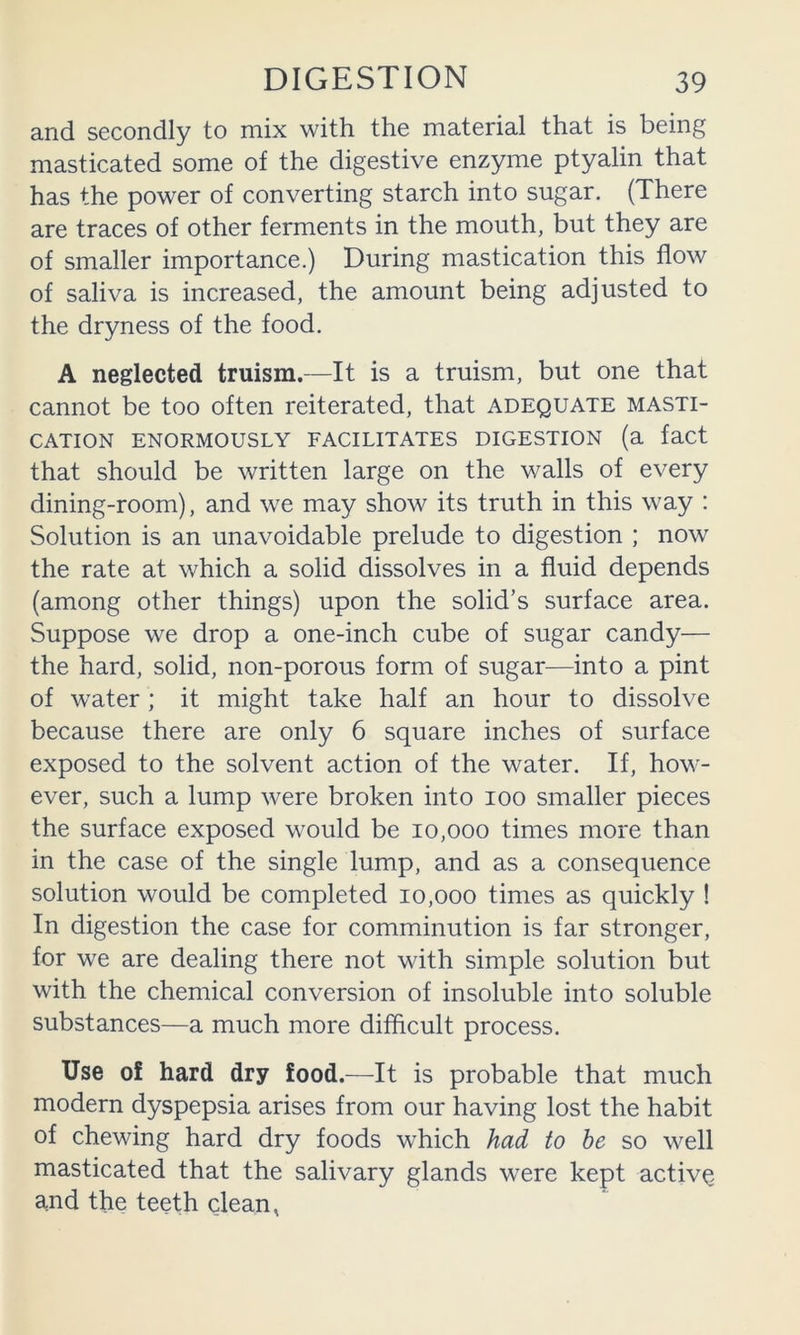 and secondly to mix with the material that is being masticated some of the digestive enzyme ptyalin that has the power of converting starch into sugar. (There are traces of other ferments in the mouth, but they are of smaller importance.) During mastication this flow of saliva is increased, the amount being adjusted to the dryness of the food. A neglected truism.—It is a truism, but one that cannot be too often reiterated, that adequate masti- cation ENORMOUSLY FACILITATES DIGESTION (a fact that should be written large on the walls of every dining-room), and we may show its truth in this way : Solution is an unavoidable prelude to digestion ; now the rate at which a solid dissolves in a fluid depends (among other things) upon the solid’s surface area. Suppose we drop a one-inch cube of sugar candy— the hard, solid, non-porous form of sugar—into a pint of water ; it might take half an hour to dissolve because there are only 6 square inches of surface exposed to the solvent action of the water. If, how- ever, such a lump were broken into loo smaller pieces the surface exposed would be 10,000 times more than in the case of the single lump, and as a consequence solution would be completed 10,000 times as quickly ! In digestion the case for comminution is far stronger, for we are dealing there not with simple solution but with the chemical conversion of insoluble into soluble substances—a much more difflcult process. Use of hard dry food.—It is probable that much modern dyspepsia arises from our having lost the habit of chewing hard dry foods which had to he so well masticated that the salivary glands were kept active and the teeth clean,